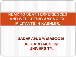 SADAF ANJUM MASOODI
ALIGARH MUSLIM
UNIVERSITY.
NEAR TO DEATH EXPERIENCES
AND WELL-BEING AMONG EX-
MILITANTS IN KASHMIR.
 