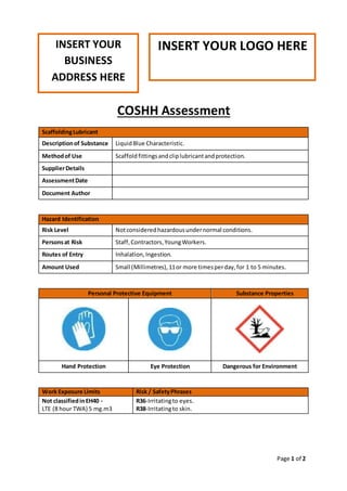 Page 1 of 2
COSHH Assessment
ScaffoldingLubricant
Descriptionof Substance LiquidBlue Characteristic.
Methodof Use Scaffold fittingsandcliplubricantandprotection.
SupplierDetails
AssessmentDate
Document Author
Hazard Identification
Risk Level Notconsideredhazardousundernormal conditions.
Personsat Risk Staff,Contractors,YoungWorkers.
Routes of Entry Inhalation,Ingestion.
Amount Used Small (Millimetres),11or more timesperday,for 1 to 5 minutes.
Personal Protective Equipment Substance Properties
Hand Protection Eye Protection Dangerous for Environment
Work Exposure Limits Risk / SafetyPhrases
Not classifiedinEH40 -
LTE (8 hour TWA) 5 mg.m3
R36-Irritatingto eyes.
R38-Irritatingto skin.
INSERT YOUR
BUSINESS
ADDRESS HERE
INSERT YOUR LOGO HERE
 