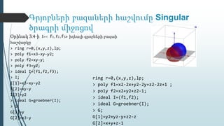 Գրյոբների բազաների հաշվումը Singular
ծրագրի միջոցով
Օրինակ 3.4-ի I=< f1,f2,f3> իդեալի գրոբների բազաի
հաշվարկը
> ring r=0,(x,y,z),lp;
> poly f1=x3-xy-y2;
> poly f2=xy-y;
> poly f3=y2;
> ideal I=(f1,f2,f3);
> I;
I[1]=x3-xy-y2
I[2]=xy-y
I[3]=y2
> ideal G=groebner(I);
> G;
G[1]=y
G[2]=x3-y
ring r=0,(x,y,z),lp;
> poly f1=x2-2x+y2-2y+z2-2z+1 ;
> poly f2=x2+y2+z2-1;
> ideal I=(f1,f2);
> ideal G=groebner(I);
> G;
G[1]=y2+yz-y+z2-z
G[2]=x+y+z-1
 