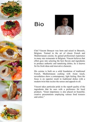 Bio
Chef Vincent Denayer was born and raised in Brussels,
Belgium. Trained in the art of classic French and
Mediterranean cuisine, he gained professional experience
in many star restaurants in Belgium. Vincent believes that
effort goes into selecting the best flavors and ingredients
to produce authentic and tantalizing dishes, he is known
for his fresh ideas and innovative character.
His cuisine is built on a solid foundation of traditional
French, Mediterranean cooking with Asian touch,
nevertheless show a contemporary, light feeling. Here the
focus is on superior result in traditional dishes with a
modern twist that excites the senses and appeals to all.
Vincent takes particular pride in the superb quality of the
ingredients that he uses with a preference for local
products. “Great importance is also placed on beautiful,
creative presentations employing various food textures
and colors.”
 