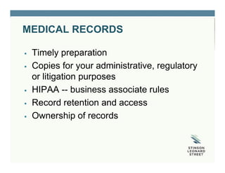 MEDICAL RECORDS
 Timely preparation
 Copies for your administrative, regulatory
or litigation purposes
 HIPAA -- business associate rules
 Record retention and access
 Ownership of records
 