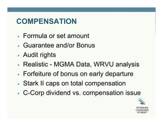 COMPENSATION
 Formula or set amount
 Guarantee and/or Bonus
 Audit rights
 Realistic - MGMA Data, WRVU analysis
 Forfeiture of bonus on early departure
 Stark II caps on total compensation
 C-Corp dividend vs. compensation issue
 