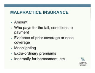 MALPRACTICE INSURANCE
 Amount
 Who pays for the tail, conditions to
payment
 Evidence of prior coverage or nose
coverage
 Moonlighting
 Extra-ordinary premiums
 Indemnify for harassment, etc.
 