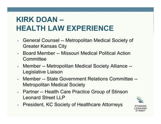 KIRK DOAN –
HEALTH LAW EXPERIENCE
 General Counsel -- Metropolitan Medical Society of
Greater Kansas City
 Board Member -- Missouri Medical Political Action
Committee
 Member -- Metropolitan Medical Society Alliance --
Legislative Liaison
 Member -- State Government Relations Committee --
Metropolitan Medical Society
 Partner -- Health Care Practice Group of Stinson
Leonard Street LLP
 President, KC Society of Healthcare Attorneys
 