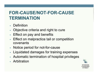 FOR-CAUSE/NOT-FOR-CAUSE
TERMINATION
 Definition
 Objective criteria and right to cure
 Effect on pay and benefits
 Effect on malpractice tail or competition
covenants
 Notice period for not-for-cause
 Liquidated damages for training expenses
 Automatic termination of hospital privileges
 Arbitration
 