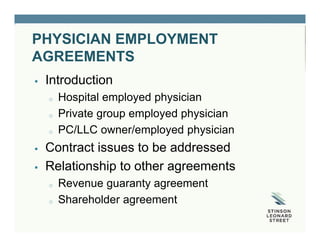 PHYSICIAN EMPLOYMENT
AGREEMENTS
 Introduction
o Hospital employed physician
o Private group employed physician
o PC/LLC owner/employed physician
 Contract issues to be addressed
 Relationship to other agreements
o Revenue guaranty agreement
o Shareholder agreement
 
