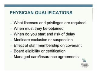PHYSICIAN QUALIFICATIONS
 What licenses and privileges are required
 When must they be obtained
 When do you start and risk of delay
 Medicare exclusion or suspension
 Effect of staff membership on covenant
 Board eligibility or certification
 Managed care/insurance agreements
 