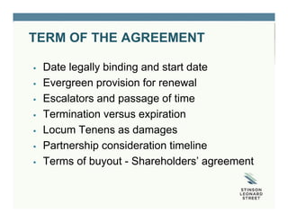 TERM OF THE AGREEMENT
 Date legally binding and start date
 Evergreen provision for renewal
 Escalators and passage of time
 Termination versus expiration
 Locum Tenens as damages
 Partnership consideration timeline
 Terms of buyout - Shareholders’ agreement
 