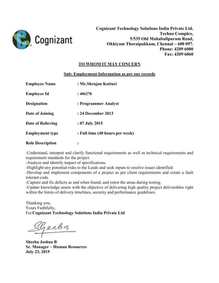 Cognizant Technology Solutions India Private Ltd.
Techno Complex,
5/535 Old Mahabalipuram Road,
Okkiyam Thoraipakkam, Chennai – 600 097.
Phone: 4209 6000
Fax: 4209 6060
TO WHOM IT MAY CONCERN
Sub: Employment Information as per our records
Employee Name : Mr.Shrujan Kotturi
Employee Id : 406278
Designation : Programmer Analyst
Date of Joining : 24 December 2013
Date of Relieving : 07 July 2015
Employment type : Full time (40 hours per week)
Role Description :
-Understand, interpret and clarify functional requirements as well as technical requirements and
requirement standards for the project.
-Analyze and identify impact of specifications.
-Highlight any potential risks to the Leads and seek inputs to resolve issues identified.
-Develop and implement components of a project as per client requirements and create a fault
tolerant code.
-Capture and fix defects as and when found, and retest the areas during testing.
-Update knowledge assets with the objective of delivering high quality project deliverables right
within the limits of delivery timelines, security and performance guidelines.
Thanking you,
Yours Faithfully,
For Cognizant Technology Solutions India Private Ltd
Sheeba Joshua B
Sr. Manager – Human Resources
July 23, 2015
 