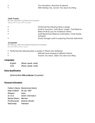  Tax calculation, deduction & deposit
 With Holding Tax, Income Tax return & e-filing.
Audit Traniee
M/s Jalis Ahmed & Co (Chartered Accountants)
January 2007 to June 2007 (6 month)
 Performed the following takes a assign.
 Audit to Vouchers, Cash Book, Ledger, Trail Balance,
 Make Profit & Loss A/c & Balance Sheet
 Audit Bank/Cash Balance confirmation, Fixed Assets
Schedule
 Assist manager audit in preparing financial statements
Accountant
M/s Mansoor Aslam Seraj Saleem (Chartered Accountants)
Part time 2009 to 2016 (7 years)
 Performed the following takes a assign in (Peach tree Software)
 Maintain book keeping of different Clients
 Income Tax return, Sales Tax return & e-filing.
Languages
English (Read, speak, write)
Urdu (Read, speak, write)
Extra Qualification
AlHamdulillah Hifz-ul-Quran Completed
Persoanl Infomation
Father’s Name: Muhammad Aslam
Date of Birtth: 04 Jan 1987
Religion: Islam
N.I.C #: 42201-1561428-3
Marital Status: Married
Prc/Domocile: Karachi (Sindh)
Nationality: Pakistani
 