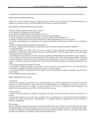10 GACETA OFICIAL DE LA CIUDAD DE MÉXICO 31 de Marzo de 2016
El programa tiene como propósito alcanzar una meta de al menos 6,166 (seis mil ciento sesenta y seis) beneficiarios(as).
PROGRAMACIÓN PRESUPUESTAL.
Partida 4412 “Ayudas sociales a personas u hogares de escasos recursos”, por un monto de $36, 996,000.00 (treinta y seis
millones novecientos noventa y seis mil pesos 00/100 M.N.) durante el ejercicio fiscal 2016.
REQUISITOS Y PROCEDIMIENTOS DE ACCESO.
Para tener derecho al proceso de selección, se requiere:
I. Ser residente de la Delegación Álvaro Obregón.
II. Comprobar la condición de jefa o representante de familia.
III. Someterse de manera voluntaria a la aplicación de un estudio socioeconómico.
IV. No ser beneficiaria de otros programas similares, locales o federales (DIF, SEDESOL, etc.).
V. Realizar el trámite personal (no se aceptan solicitudes o listados promovidos por terceros y/o gestores).
VI. Acreditar fehacientemente el cumplimiento de los requisitos señalados en la presente; para ello, los y las solicitantes,
deberán:
a) Llenar la cédula de registro al programa social (solicitud)
b) Presentar la siguiente documentación en original para cotejo y una copia simple para integrar su expediente:
1. Acta de nacimiento.
2. Credencial emitida por el INE o IFE, en caso de ser menor de edad, Constancia de Identidad emitida por el área
responsable en la Delegación Álvaro Obregón, así como, credencial del INE o IFE de la madre, padre o tutor, quien fungirá
como representante y/o responsable.
3. Comprobante de domicilio de no más de tres meses de antigüedad, (preferentemente recibo de teléfono, agua o predial).
4. Para acreditar la condición de jefa o representante de familia, presentar alguna de las siguientes documentales: Constancia
de hechos emitida por el Juez Cívico que corresponda, acta de defunción en caso de ser viudo(a), acta o sentencia de
divorcio, constancia de inexistencia matrimonial, acta de nacimiento de hijo(s) cuando estén registrados únicamente por la
madre.
5. Clave Única de Registro de Población (CURP).
6. Comprobante de ingreso mensual o carta patronal, en caso de no contar con ninguna de las dos: carta “bajo protesta de
decir verdad”, indicando la actividad económica que realiza y su ingreso mensual.
7. Carta donde manifieste, “bajo protesta de decir verdad”, que no es beneficiario de algún otro programa o acción similar,
local o federal.
8. Dos fotografías recientes, tamaño infantil.
PROCEDIMIENTOS DE ACCESO.
I. Del registro.
El registro de solicitantes se realizará al cuarto día hábil siguiente a la fecha de publicación de la presente en la Gaceta
Oficial de la Ciudad de México y hasta cincuenta y cinco días hábiles en las instalaciones que ocupa el Teatro de la
Juventud ubicado en Calle 10 y Canarios, s/n, colonia Tolteca, C.P. 01150, en la Delegación Álvaro Obregón de esta
ciudad, con un horario de atención de 9:00 a 15:00 horas de lunes a viernes.
II. De la selección.
El registro de los(as) aspirantes no garantiza la asignación del apoyo, sino exclusivamente el derecho a participar en el
proceso.
La asignación de lugares consta de dos etapas, la primera será en coordinación con el Área de Trabajo Social, mediante la
aplicación del estudio socioeconómico correspondiente, y la segunda mediante la aprobación por parte del Comité de
Selección y Seguimiento.
III. Resultados
Quien resulte beneficiado(a) formara parte de un padrón de beneficiarios, que conforme a la Ley de Desarrollo Social para
la Ciudad de México será de carácter público, siendo reservados sus datos personales de acuerdo a la normatividad vigente;
los cuales en ningún caso podrán emplearse para propósitos de proselitismo político, religioso o comercial, ni para ningún
fin distinto al establecido en las Reglas de Operación, del programa social.
 