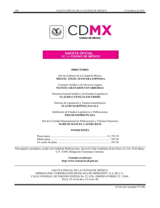 100 GACETA OFICIAL DE LA CIUDAD DE MÉXICO 31 de Marzo de 2016
DIRECTORIO
Jefe de Gobierno de la Ciudad de México
MIGUEL ÁNGEL MANCERA ESPINOSA
Consejero Jurídico y de Servicios Legales
MANUEL GRANADOS COVARRUBIAS
Directora General Jurídica y de Estudios Legislativos
CLAUDIA LUENGAS ESCUDERO
Director de Legislación y Trámites Inmobiliarios
FLAVIO MARTÍNEZ ZAVALA
Subdirector de Estudios Legislativos y Publicaciones
EDGAR OSORIO PLAZA
Jefe de la Unidad Departamental de Publicaciones y Trámites Funerarios
MARCOS MANUEL CASTRO RUIZ
INSERCIONES
Plana entera...................................................................................... $ 1,753.70
Media plana............................................................................................ 943.30
Un cuarto de plana ................................................................................. 587.30
Para adquirir ejemplares, acudir a la Unidad de Publicaciones, sita en la Calle Candelaria de los Patos s/n, Col. 10 de Mayo,
C.P. 15290, Delegación Venustiano Carranza.
Consulta en Internet
http://www.consejeria.df.gob.mx
GACETA OFICIAL DE LA CIUDAD DE MÉXICO,
IMPRESA POR “CORPORACIÓN MEXICANA DE IMPRESIÓN”, S.A. DE C.V.,
CALLE GENERAL VICTORIANO ZEPEDA No. 22, COL. OBSERVATORIO C.P. 11860.
TELS. 55-16-85-86 y 55-16-81-80
(Costo por ejemplar $73.00)
 