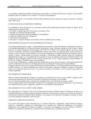 31 de Marzo de 2016 GACETA OFICIAL DE LA CIUDAD DE MÉXICO 11
Los resultados se publicarán mediante un listado que estará visible en la oficina de la Dirección de Apoyo a la Comunidad,
ubicada en calle 10 y Canarios s/n, col. Tolteca, C.P. 01150, de esta delegación.
La Dirección de Apoyo a la Comunidad, informará del procedimiento para la entrega de los apoyos económicos, indicando
lugar, fecha y hora.
CAUSALES DE BAJA O SUSPENSIÓN TEMPORAL.
Se invalidarán los actos derivados de la convocatoria cuando los(as) beneficiarios(as) hayan incurrido en algunos de los
siguientes puntos causales de baja:
1. No exhibir y entregar copias de los documentos en tiempo y forma.
2. Falsedad en la información proporcionada.
3. Presentar documentación oficial con tachaduras o enmendaduras.
4. Cambio de residencia fuera de la delegación.
5. Fallecimiento del beneficiario.
6. No acudir a la recepción del apoyo en las fechas y horarios señalados para su entrega.
PROCEDIMIENTO DE QUEJAS O INCONFORMIDAD CIUDADANA.
El solicitante podrá presentar su queja o inconformidad de manera verbal o escrita, directamente en la Dirección de Apoyo a
la Comunidad dependiente de la Dirección General de Desarrollo Social y Humano; ubicada en Calle Canario, Esquina
Calle 10, Col. Tolteca, Delegación Álvaro Obregón, CP 01150, Tel. 52766863, en la Ciudad de México; de lunes a viernes
de 10:00 a 18:00 horas, toda queja o inconformidad debe contener como mínimo, los siguientes datos: nombre, teléfonos de
contacto y motivo de queja o inconformidad. En caso de que la dependencia o entidad responsable del programa social no
resuelva la queja o inconformidad, las personas solicitantes o beneficiarias podrán presentar quejas por considerarse
indebidamente excluidos o por incumplimiento de la garantía de acceso al programa social ante la Contraloría Interna en la
Delegación Álvaro Obregón, ubicada en Calle Canario, Esquina Calle 10, Col. Tolteca, Delegación Álvaro Obregón, CP
01150, Tel. 52766992, 52766994, en días y horarios hábiles.
En caso de que la Dependencia o entidad responsable del programa social no resuelva la queja, el interesado(a) podrá llevar
a cabo lo establecido en el Artículo 71 del Reglamento de la Ley de Desarrollo Social para la Ciudad de México.
En apego al Artículo 45 de la Ley de Desarrollo Social de la Ciudad de México, “La Contraloría General del Gobierno de la
Ciudad de México es el órgano competente para conocer de las quejas y denuncias ciudadanas en materia de desarrollo
social, y las resoluciones que emita en favor o en contra se realizará en los términos y con los requisitos que establece la
normativa aplicable”.
MECANISMOS DE EXIGIBILIDAD.
Durante el tiempo establecido para el registro, los requisitos y procedimientos de acceso, estarán visibles en lugares de fácil
acceso de las instalaciones del Teatro de la Juventud y de la Dirección de Apoyo a la Comunidad.
Los y las solicitantes podrán exigir sus derechos por incumplimiento o por violación de los mismos, cuando:
a) No se pueda satisfacer toda la demanda de incorporación a un programa por restricción presupuestal, y éstas exijan que
las incorporaciones sean claras, transparentes, equitativas, sin favoritismos ni discriminación.
MECANISMOS DE EVALUACIÓN E INDICADORES.
De conformidad con el Artículo 42 de la Ley de Desarrollo Social para el Distrito Federal, la Dirección de Apoyo a la
Comunidad realizará la evaluación interna del programa conforme a los lineamientos vigentes que el Consejo de Evaluación
del Desarrollo Social de la Ciudad de México publique. Los resultados de la evaluación se entregarán en un plazo no mayor
a seis meses después de finalizado el ejercicio fiscal.
FORMAS DE PARTICIPACIÓN SOCIAL.
Las acciones del programa estarán observadas por el Comité de Selección y Seguimiento, órgano honorario de apoyo,
selección y seguimiento, integrado por representantes de la sociedad civil, instituciones académicas y del gobierno
delegacional, con el propósito de orientar y acompañar la ejecución del programa, y con ello contribuir a fomentar y
fortalecer la coordinación, colaboración e información entre las instituciones y la población interesada.
 