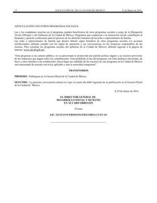 12 GACETA OFICIAL DE LA CIUDAD DE MÉXICO 31 de Marzo de 2016
ARTICULACIÓN CON OTROS PROGRAMAS SOCIALES.
Las y los ciudadanos inscritos en el programa, pueden beneficiarse de otros programas sociales a cargo de la Delegación
Álvaro Obregón y del Gobierno de la Ciudad de México. Programas que coadyuvan a la reinserción social, contribuyen al
bienestar y generan condiciones para el ejercicio de los derechos humanos de las jefas o representantes de familia.
Las jefas o representantes de familia que deseen obtener algún beneficio de otros programas sociales y/o acciones
institucionales, deberán cumplir con las reglas de operación y sus convocatorias en las instancias responsables de las
mismas. Para consultar los programas sociales del gobierno de la Ciudad de México, deberán ingresar a la página de
internet: www.sds.df.gob.mx
“Este programa es de carácter público, no es patrocinado ni promovido por partido político alguno y su recursos provienen
de los impuestos que pagan todos los contribuyentes. Está prohibido el uso del programa con fines políticos electorales, de
lucro y otros distintos a los establecidos. Quien haga uso indebido de los recursos de este programa en la Ciudad de México
será sancionado de acuerdo con la ley aplicable y ante la autoridad competente”
TRANSITORIOS
PRIMERO.- Publíquese en la Gaceta Oficial de la Ciudad de México.
SEGUNDO.- La presente convocatoria entrará en vigor al cuarto día hábil siguiente de su publicación en la Gaceta Oficial
de la Ciudad de México.
A 29 de marzo de 2016.
EL DIRECTOR GENERAL DE
DESARROLLO SOCIAL Y HUMANO
EN ÁLVARO OBREGÓN
(Firma)
LIC. GUSTAVO ERNESTO FIGUEROA CUEVAS
 