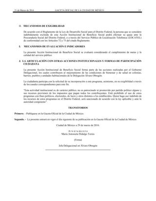 31 de Marzo de 2016 GACETA OFICIAL DE LA CIUDAD DE MÉXICO 15
H. MECANISMOS DE EXIGIBILIDAD
De acuerdo con el Reglamento de la Ley de Desarrollo Social para el Distrito Federal, la persona que se considere
indebidamente excluida de esta Acción Institucional de Beneficio Social podrá efectuar su queja ante la
Procuraduría Social del Distrito Federal, o a través del Servicio Público de Localización Telefónica (LOCATEL)
de conformidad con los Artículos 72 y 73 del citado Reglamento.
I. MECANISMOS DE EVALUACIÓN E INDICADORES
La presente Acción Institucional de Beneficio Social se evaluará considerando el cumplimiento de metas y la
calidad del servicio público.
J. LA ARTICULACIÓN CON OTRAS ACCIONES INSTITUCIONALES Y FORMAS DE PARTICIPACIÓN
CIUDADANA
La presente Acción Institucional de Beneficio Social forma parte de las acciones realizadas por el Gobierno
Delegacional, los cuales contribuyen al mejoramiento de las condiciones de bienestar y de salud en colonias,
barrios, pueblos y unidades habitacionales de la Delegación Álvaro Obregón.
La ciudadanía participa con la solicitud de su incorporación a este programa, asimismo, en su exigibilidad a través
de los canales correspondientes para este fin.
“Esta actividad institucional es de carácter público, no es patrocinado ni promovido por partido político alguno y
sus recursos provienen de los impuestos que pagan todos los contribuyentes. Está prohibido el uso de estos
programas con fines políticos, electorales, de lucro y otros distintos a los establecidos. Quien haga uso indebido de
los recursos de estos programas en el Distrito Federal, será sancionado de acuerdo con la ley aplicable y ante la
autoridad competente”.
TRANSITORIOS
Primero. - Publíquese en la Gaceta Oficial de la Ciudad de México.
Segundo. - La presente entrará en vigor el día siguiente de su publicación en la Gaceta Oficial de la Ciudad de México.
Ciudad de México a 29 de marzo de 2016.
A t e n t a m e n t e
María Antonieta Hidalgo Torres
(Firma)
Jefa Delegacional en Álvaro Obregón
___________________________________________________
 