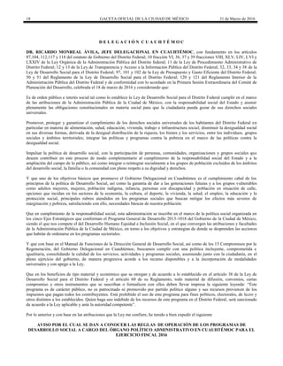 18 GACETA OFICIAL DE LA CIUDAD DE MÉXICO 31 de Marzo de 2016
D E L E G A C I Ó N C U A U H T É M O C
DR. RICARDO MONREAL ÁVILA, JEFE DELEGACIONAL EN CUAUHTÉMOC, con fundamento en los artículos
87,104, 112,117 y 118 del estatuto de Gobierno del Distrito Federal; 10 fracción VI, 36, 37 y 39 fracciones VIII, XLV, LIV, LVI y
LXXIV de la Ley Orgánica de la Administración Pública del Distrito federal; 11 de la Ley de Procedimiento Administrativo de
Distrito Federal; 12 y 13 de la Ley de Transparencia y Acceso a la Información Pública del Distrito Federal; 32, 33, 34 y 38 de la
Ley de Desarrollo Social para el Distrito Federal; 97, 101 y 102 de la Ley de Presupuesto y Gasto Eficiente del Distrito Federal;
50 y 51 del Reglamento de la Ley de Desarrollo Social para el Distrito Federal; 120 y 121 del Reglamento Interior de la
Administración Pública del Distrito Federal y de conformidad con lo acordado en la Primera Sesión Extraordinaria del Comité de
Planeación del Desarrollo, celebrada el 18 de marzo de 2016 y considerando que:
Es de orden público e interés social tal como lo establece la Ley de Desarrollo Social para el Distrito Federal cumplir en el marco
de las atribuciones de la Administración Pública de la Ciudad de México, con la responsabilidad social del Estado y asumir
plenamente las obligaciones constitucionales en materia social para que la ciudadanía pueda gozar de sus derechos sociales
universales.
Promover, proteger y garantizar el cumplimiento de los derechos sociales universales de los habitantes del Distrito Federal en
particular en materia de alimentación, salud, educación, vivienda, trabajo e infraestructura social; disminuir la desigualdad social
en sus diversas formas, derivada de la desigual distribución de la riqueza, los bienes y los servicios, entre los individuos, grupos
sociales y ámbitos territoriales; integrar las políticas y programas contra la pobreza en el marco de las políticas contra la
desigualdad social.
Impulsar la política de desarrollo social, con la participación de personas, comunidades, organizaciones y grupos sociales que
deseen contribuir en este proceso de modo complementario al cumplimiento de la responsabilidad social del Estado y a la
ampliación del campo de lo público, así como integrar o reintegrar socialmente a los grupos de población excluidos de los ámbitos
del desarrollo social, la familia o la comunidad con pleno respeto a su dignidad y derechos.
Y que uno de los objetivos básicos que promueve el Gobierno Delegacional en Cuauhtémoc es el cumplimiento cabal de los
principios de la política de Desarrollo Social, así como la garantía de dar a las generaciones futuras y a los grupos vulnerables
como adultos mayores, mujeres, población indígena, infancia, personas con discapacidad y población en situación de calle,
opciones que incidan en los sectores de la economía, la cultura, el deporte, la vivienda, la salud, el empleo, la educación y la
protección social, principales rubros atendidos en los programas sociales que buscan mitigar los efectos más severos de
marginación y pobreza, satisfaciendo con ello, necesidades básicas de nuestra población.
Que en cumplimiento de la responsabilidad social, esta administración se inscribe en el marco de la política social organizada en
los cinco Ejes Estratégicos que conforman el Programa General de Desarrollo 2013-1018 del Gobierno de la Ciudad de México,
siendo el que nos compete el del Desarrollo Humano Equidad e Inclusión Social, en el que convergen las atribuciones y facultades
de la Administración Pública de la Ciudad de México, en torno a los objetivos y estrategias de donde se desprenden las acciones
que habrán de ordenarse en los programas sectoriales.
Y que con base en el Manual de Funciones de la Dirección General de Desarrollo Social, así como de los 15 Compromisos por la
Regeneración, del Gobierno Delegacional en Cuauhtémoc, buscamos cumplir con una política incluyente, comprometida e
igualitaria, consolidando la calidad de los servicios, actividades y programas sociales, asumiendo junto con la ciudadanía, en el
pleno ejercicio del gobierno, de manera progresiva acorde a los recurso disponibles y a la incorporación de modalidades
universales y con apego a la Ley.
Que en los beneficios de tipo material y económico que se otorgan y de acuerdo a lo establecido en el artículo 38 de la Ley de
Desarrollo Social para el Distrito Federal y el artículo 60 de su Reglamento, todo material de difusión, convenios, cartas
compromiso y otros instrumentos que se suscriban o formalicen con ellos deben llevar impresa la siguiente leyenda: “Este
programa es de carácter público, no es patrocinado ni promovido por partido político alguno y sus recursos provienen de los
impuestos que pagan todos los contribuyentes. Está prohibido el uso de este programa para fines políticos, electorales, de lucro y
otros distintos a los establecidos. Quien haga uso indebido de los recursos de este programa en el Distrito Federal, será sancionado
de acuerdo a la Ley aplicable y ante la autoridad competente”.
Por lo anterior y con base en las atribuciones que la Ley me confiere, he tenido a bien expedir el siguiente
AVISO POR EL CUAL SE DAN A CONOCER LAS REGLAS DE OPERACIÓN DE LOS PROGRAMAS DE
DESARROLLO SOCIAL A CARGO DEL ÓRGANO POLÍTICO ADMINISTRATIVO EN CUAUHTÉMOC PARA EL
EJERCICIO FISCAL 2016
 