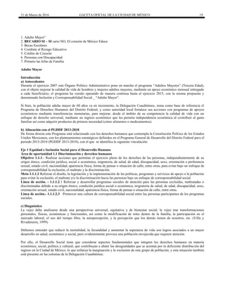 31 de Marzo de 2016 GACETA OFICIAL DE LA CIUDAD DE MÉXICO 19
1. Adulto Mayor”
2. BECARIO SI – SI cario NO, El corazón de México Educa
3. Becas Escolares
4. Combate al Rezago Educativo
5. Crédito de Corazón
6. Personas con Discapacidad
7. Primero las Jefas de Familia
Adulto Mayor
Introducción
a) Antecedentes
Durante el ejercicio 2007 este Órgano Político Administrativo pone en marcha el programa “Adultos Mayores” (Tercera Edad),
con el objeto mejorar la calidad de vida de hombres y mujeres adultos mayores, mediante un apoyo económico mensual entregado
a cada beneficiario; el programa ha venido operando de manera continua hasta el ejercicio 2015, con la misma propuesta y
denominado Inclusión y Corresponsabilidad Social _ “Adulto Mayor”.
Si bien, la población adulta mayor de 60 años va en incremento, la Delegación Cuauhtémoc, toma como base de referencia el
Programa de Derechos Humanos del Distrito Federal, y como autoridad local fortalece sus acciones con programas de apoyos
económicos mediante transferencias monetarias, para mejorar, desde el ámbito de su competencia la calidad de vida con un
enfoque de derecho universal, mediante un ingreso económico que les permita independencia económica al contribuir al gasto
familiar así como adquirir productos de primera necesidad (cómo alimentos o medicamentos).
b) Alineación con el PGDDF 2013-2018
De forma directa este Programa está relacionado con los derechos humanos que contempla la Constitución Política de los Estados
Unidos Mexicanos, con los planteamientos estratégicos definidos en el Programa General de Desarrollo del Distrito Federal para el
periodo 2013-2018 (PGDDF 2013-2018), con el que se identifica la siguiente vinculación:
Eje 1 Equidad e Inclusión Social para el Desarrollo Humano
Área de oportunidad 1.1 Discriminación y derechos humanos
Objetivo 1.1.1.- Realizar acciones que permitan el ejercicio pleno de los derechos de las personas, independientemente de su
origen étnico, condición jurídica, social o económica, migratoria, de salud, de edad, discapacidad, sexo, orientación o preferencia
sexual, estado civil, nacionalidad, apariencia física, forma de pensar o situación de calle, entre otras, para evitar bajo un enfoque de
corresponsabilidad la exclusión, el maltrato y la discriminación.
Meta 1.1.1.2 Reforzar el diseño, la legislación y la implementación de las políticas, programas y servicios de apoyo a la población
para evitar la exclusión, el maltrato y/o la discriminación hacia las personas bajo un enfoque de corresponsabilidad social.
Línea de acción. - 1.1.1.2.1 Reforzar y desarrollar programas sociales de atención para las personas excluidas, maltratadas o
discriminadas debido a su origen étnico, condición jurídica social o económica, migratoria de salud, de edad, discapacidad, sexo,
orientación sexual, estado civil, nacionalidad, apariencia física, forma de pensar o situación de calle, entre otras.
Línea de acción.- 1.1.1.2.3 Promover una cultura de corresponsabilidad social entre las personas participantes de los programas
sociales.
c) Diagnóstico
La vejez debe analizarse desde una perspectivas universal, equitativa y de bienestar social; la vejez trae transformaciones
personales, físicas, económicas y funcionales, así como la modificación de roles dentro de la familia, la participación en el
mercado laboral, el uso del tiempo libre, la autopercepción, y la percepción que los demás tienen de nosotros, etc. (Villa y
Rivadeneira, 1999).
Debemos entender que reducir la mortalidad, la fecundidad y aumentar la esperanza de vida son logros asociados a un mayor
desarrollo en salud, económico y social, pero evidentemente provoca una población envejecida que requiere atención.
Por ello, el Desarrollo Social tiene que considerar aspectos fundamentales que integren los derechos humanos en materia
económica, social, política y cultural, que contribuyan a abatir las desigualdades que se acentúa por la deficiente distribución del
ingreso en la Ciudad de México, lo que enfatiza la marginación y la exclusión de este grupo de población, y esta situación también
está presente en las colonias de la Delegación Cuauhtémoc.
 