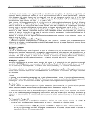 20 GACETA OFICIAL DE LA CIUDAD DE MÉXICO 31 de Marzo de 2016
Actualmente, nuestra sociedad viene experimentando una transformación demográfica y la estructura de la población está
cambiando, debido al aumento de la esperanza de vida; el envejecimiento según datos del INEGI, se hizo evidente a partir de la
última década del siglo pasado, al mostrar una inercia que cada vez se hace más notoria en la población mayor de 60 años. En el
país según datos del INEGI el 9.3 % de la población es adulta mayor y en el Distrito Federal, 11.3% de la población corresponde a
esta categoría y se espera que en el 2050 llegue a 21.5%. [INEGI, 2010].
Según cifras del INEGI presentadas en octubre de 2013, con motivo del Día Internacional de las personas de edad, la Delegación
Cuauhtémoc, presentó en 2010 una población de 69´563 personas, con una tendencia de crecimiento del 1.4% anual en la
población mayor de 60 años. De este grupo poblacional se considera que la población potencial de adultos mayores que en algún
momento puede ser beneficiario del Programa, son todas aquellas personas que se ubiquen en una edad de 60 años a 67 años y 11
meses. La población objetivo es un subconjunto de la población potencial; para el año 2016 el tamaño estimado de la población
objetivo es de 5,300 personas. La población beneficiaria estará conformada por todas aquellas personas que, cubriendo los
requisitos de selección establecidos en estas reglas de operación, reciban los beneficios del Programa; su contabilidad será de
forma mensual conforme se implemente el Programa.
Derivado de lo anterior es de vital importancia mantener en esta Demarcación Programas Sociales orientados a atender a la
población mayor de 60 años.
I.- Dependencia o Entidad Responsable del Programa
La dependencia responsable del programa social “Adulto Mayor”, es la Delegación Cuauhtémoc, quien lo operará a través de la
Subdirección de Inclusión y Corresponsabilidad Social (SICS), adscrita a la Dirección de Equidad Social, de la Dirección General
de Desarrollo Social (DGDS).
II.- Objetivo y Alcances.
II.1.Objetivo General
Con base en lo establecido por el artículo primero, de la Ley de Desarrollo Social para el Distrito Federal, este órgano Político
Administrativo Cuauhtémoc busca contribuir a que los adultos mayores personas de ambos sexos cuya edad se encuentre entre 60
y 67 años 11 meses, y que se encuentre en situación de vulnerabilidad gocen de un apoyo económico que contribuya a sus gastos
personales y les ayude a mejorar su calidad de vida mediante la adquisición de productos básicos (como alimentos y
medicamentos); para ello se beneficiará económicamente a 5,282 adultos mayores de la delegación Cuauhtémoc.
II.2.Objetivos Específicos
Beneficiar económicamente a personas Adultos Mayores que habitan en la demarcación con una transferencia monetaria
equivalente a $500.00 (Quinientos pesos mensuales), a fin de contribuir al derecho a la alimentación, a la derecho a la salud, a
vivir en condiciones de dignidad y respeto a su integridad física, mental y emocional y a ser tratado con dignidad y respeto.
Este programa está abierto para cualquier persona, de ambos sexos, lo que garantiza la equidad social y de género, mismo que se
refuerza con una evaluación imparcial de la solicitud del interesado, incluso su estudio socioeconómico, para cumplir con igualdad
en la diversidad.
Alcances
El programa es de tipo transferencia monetaria, con el cual se busca contribuir a mejorar el ingreso económico de mujeres y
hombres adultos mayores que habitan en la Delegación Cuauhtémoc que se encuentran en situación vulnerable, para que con ello
puedan aspirar a un nivel de vida más adecuado por la disponibilidad de recursos para alimentación y medicamentos.
III.- Metas Físicas.
La meta de cobertura de la población objetivo que se planea atender en el ejercicio 2016 es de 5,282 personas mujeres y hombres
Adultos Mayores en situación vulnerable respecto de la población objetivo que presenta el problema social.
En términos del artículo 27 de la Ley de Desarrollo Social para el Distrito Federal y el artículo 47 de su reglamento, este programa
social no tiene capacidad presupuestal para alcanzar la universalidad, por lo que se va a priorizar por aquellas personas que se
encuentren en mayor condición de vulnerabilidad, determinada por el estudio socioeconómico que se levantará para cada
individuo.
IV.- Programación Presupuestal.
El presupuesto autorizado para las transferencias monetarias a personas con adultas mayores, asciende a la cantidad de
13’205,000.00 (Trece millones doscientos cinco mil de pesos 00/100 M. N.) distribuidos de la siguiente manera:
a) Una transferencia mensual de $500.00 (Quinientos pesos 00/100 M. N.) por cinco meses a partir del mes de abril.
b) Una vez regularizada la suficiencia presupuestal, las transferencias se realizarán cada mes durante el año fiscal en
curso, hasta el término del presupuesto autorizado.
 