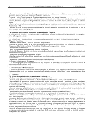 22 GACETA OFICIAL DE LA CIUDAD DE MÉXICO 31 de Marzo de 2016
3.-Procesar la documentación del expediente, para determinar si las condiciones del candidato lo hacen un sujeto viable de ser
apoyado, o en su caso, las razones por las que la solicitud es rechazada.
4.-Solicitar y verificar la documentación reglamentaria antes mencionada para integrar expediente.
5.-Al momento de la visita, él solicitante deberá manifestar, si cuenta o recibe el interesado o los familiares que habitan en el
domicilio, beneficios de algún otro Programa Social, por parte del Gobierno del Distrito Federal, o bien, por parte del Gobierno
Federal.
6.-Recibir y Procesar la documentación comprobatoria para integrar el expediente, con los requisitos señalados para determinar si
el candidato es viable.
7.-En caso de que se encuentre saturado el programa se le informará por escrito al solicitante, que se le mantendrá en lista de
espera hasta una nueva fase del programa.
V.4. Requisitos de Permanencia, Causales de Baja o Suspensión Temporal
La Subdirección de Inclusión y Corresponsabilidad Social podrá dar de baja al participante del programa cuando ocurra alguna o
varias de las siguientes causas:
1.-Si él beneficiario o alguna persona de la vivienda donde habita cuenta con otro apoyo social monetario que otorgue la
Delegación Cuauhtémoc.
2.-Cambia de residencia a otra Delegación o fuera del Distrito Federal.
3.-Cambia de domicilio (dentro de la misma demarcación), sin hacerlo del conocimiento a la Subdirección de Inclusión y
Corresponsabilidad Social, a su Enlace Territorial o al visitador social correspondiente a la zona.
4.-Fallecimiento del beneficiario.
5.-Falta de actualización de los documentos aportados al expediente.
6.-Se impide el acceso al domicilio para efectuar las visitas domiciliarias de supervisión que se realizan para conocer del correcto
funcionamiento del Programa.
7.-Proporciona información o documentación apócrifa.
8.-Cambia su situación de vulnerabilidad a estable, con conocimiento de una trabajadora social y de la aplicación del estudio
socioeconómico.
9.-Cumple con la edad límite que marca las reglas de operación del Programa.
10.-Renuncia voluntariamente al programa.
11.-El presente programa podrá complementarse con otros programas no monetarios, que tengan como propósito la atención de
personas en situación de rezago social.
VI.- Procedimientos de Instrumentación
La Delegación Cuauhtémoc a través de la Dirección General de Desarrollo Social instruirá a la Subdirección de Inclusión y
Corresponsabilidad Social, para atender al número de beneficiarios del programa “Adulto Mayor”, misma que estará a cargo de su:
VI.1 Operación
Una vez que sea aceptado su ingreso al programa, se procederá a:
1.-Elaborar listado de personas admitidas al programa de desarrollo social.
2.-Publicar listado de personas admitidas en los diversos puntos de la Demarcación y avisar al solicitante beneficiado.
3.-Integrar Padrón de beneficiarios con todos los datos de la persona que recibe el beneficio y seleccionar los datos mínimos que
podrán ser publicados. Este padrón deberá tener reservados los datos personales, de acuerdo con la normatividad en vigor, los que
en ningún caso podrán ser empleados para propósitos distintos a los establecidos en estas reglas de operación, mismo que será
actualizado cada tres meses.
4.-Informar la cantidad de beneficiarios con el monto a dispersarse a la Subdirección de Administración de Desarrollo Social de la
Dirección General de Desarrollo Social, para que gestione la solicitud del recurso.
5.-Depositar a través del área responsable, la cantidad correspondiente en la tarjera de cada beneficiario (a).
6.-Mantener actualizada la información y la documentación de los expedientes de los beneficiarios del Programa.
7.-Informar a los solicitantes en caso de que se encuentre saturado el programa, que se le mantendrá en lista de espera hasta una
nueva fase del programa.
8.-En caso de que el beneficiario (a) manifieste que él o algunos de los integrantes de la familia a la que pertenece y que habitan en
el mismo domicilio recibe apoyo de algún otro programa, quedará a criterio del Director(a) General de Desarrollo Social, la
inclusión del solicitante a este Programa, para lo que tomará en cuanta la demanda de solicitudes de ingreso al propio programa, la
situación particular del caso específico y que los programas sociales están enfocados a beneficiar al mayor número de ciudadanos
solicitantes de manera equitativa, con igualdad de género y priorizando las necesidades de los grupos en condiciones de pobreza,
exclusión, desigualdad social y discriminación.
9.-Entregar la tarjeta plástica personalizada, con la cual el beneficiario (a) podrá hacer uso del recurso asignado en el mes que
corresponda, esta tarjeta estará acompañada del comprobante donde consta que el solicitante ha concluido su trámite de admisión y
está registrado en el programa.
 