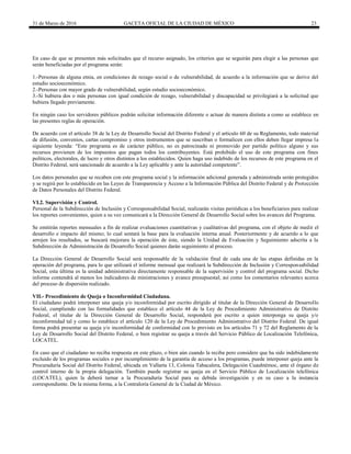 31 de Marzo de 2016 GACETA OFICIAL DE LA CIUDAD DE MÉXICO 23
En caso de que se presenten más solicitudes que el recurso asignado, los criterios que se seguirán para elegir a las personas que
serán beneficiadas por el programa serán:
1.-Personas de alguna etnia, en condiciones de rezago social o de vulnerabilidad, de acuerdo a la información que se derive del
estudio socioeconómico.
2.-Personas con mayor grado de vulnerabilidad, según estudio socioeconómico.
3.-Si hubiera dos o más personas con igual condición de rezago, vulnerabilidad y discapacidad se privilegiará a la solicitud que
hubiera llegado previamente.
En ningún caso los servidores públicos podrán solicitar información diferente o actuar de manera distinta a como se establece en
las presentes reglas de operación.
De acuerdo con el artículo 38 de la Ley de Desarrollo Social del Distrito Federal y el artículo 60 de su Reglamento, todo material
de difusión, convenios, cartas compromiso y otros instrumentos que se suscriban o formalicen con ellos deben llegar impresa la
siguiente leyenda: “Este programa es de carácter público, no es patrocinado ni promovido por partido político alguno y sus
recursos provienen de los impuestos que pagan todos los contribuyentes. Está prohibido el uso de este programa con fines
políticos, electorales, de lucro y otros distintos a los establecidos. Quien haga uso indebido de los recursos de este programa en el
Distrito Federal, será sancionado de acuerdo a la Ley aplicable y ante la autoridad competente”.
Los datos personales que se recaben con este programa social y la información adicional generada y administrada serán protegidos
y se regirá por lo establecido en las Leyes de Transparencia y Acceso a la Información Pública del Distrito Federal y de Protección
de Datos Personales del Distrito Federal.
VI.2. Supervisión y Control.
Personal de la Subdirección de Inclusión y Corresponsabilidad Social, realizarán visitas periódicas a los beneficiarios para realizar
los reportes convenientes, quien a su vez comunicará a la Dirección General de Desarrollo Social sobre los avances del Programa.
Se emitirán reportes mensuales a fin de realizar evaluaciones cuantitativas y cualitativas del programa, con el objeto de medir el
desarrollo e impacto del mismo; lo cual sentará la base para la evaluación interna anual. Posteriormente y de acuerdo a lo que
arrojen los resultados, se buscará mejorara la operación de éste, siendo la Unidad de Evaluación y Seguimiento adscrita a la
Subdirección de Administración de Desarrollo Social quienes darán seguimiento al proceso.
La Dirección General de Desarrollo Social será responsable de la validación final de cada una de las etapas definidas en la
operación del programa, para lo que utilizará el informe mensual que realizará la Subdirección de Inclusión y Corresponsabilidad
Social, esta última es la unidad administrativa directamente responsable de la supervisión y control del programa social. Dicho
informe contendrá al menos los indicadores de ministraciones y avance presupuestal; así como los comentarios relevantes acerca
del proceso de dispersión realizado.
VII.- Procedimiento de Queja o Inconformidad Ciudadana.
El ciudadano podrá interponer una queja y/o inconformidad por escrito dirigido al titular de la Dirección General de Desarrollo
Social, cumpliendo con las formalidades que establece el artículo 44 de la Ley de Procedimiento Administrativo de Distrito
Federal, el titular de la Dirección General de Desarrollo Social, responderá por escrito a quien interponga su queja y/o
inconformidad tal y como lo establece el artículo 120 de la Ley de Procedimiento Administrativo del Distrito Federal. De igual
forma podrá presentar su queja y/o inconformidad de conformidad con lo previsto en los artículos 71 y 72 del Reglamento de la
Ley de Desarrollo Social del Distrito Federal, o bien registrar su queja a través del Servicio Público de Localización Telefónica,
LOCATEL.
En caso que el ciudadano no reciba respuesta en este plazo, o bien aún cuando la reciba pero considere que ha sido indebidamente
excluido de los programas sociales o por incumplimiento de la garantía de acceso a los programas, puede interponer queja ante la
Procuraduría Social del Distrito Federal, ubicada en Vallarta 13, Colonia Tabacalera, Delegación Cuauhtémoc, ante el órgano de
control interno de la propia delegación. También puede registrar su queja en el Servicio Público de Localización telefónica
(LOCATEL), quien la deberá turnar a la Procuraduría Social para su debida investigación y en su caso a la instancia
correspondiente. De la misma forma, a la Contraloría General de la Ciudad de México.
 
