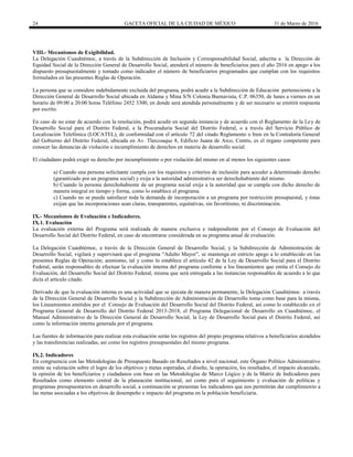 24 GACETA OFICIAL DE LA CIUDAD DE MÉXICO 31 de Marzo de 2016
VIII.- Mecanismos de Exigibilidad.
La Delegación Cuauhtémoc, a través de la Subdirección de Inclusión y Corresponsabilidad Social, adscrita a la Dirección de
Equidad Social de la Dirección General de Desarrollo Social, atenderá el número de beneficiarios para el año 2016 en apego a los
dispuesto presupuestalmente y tomado como indicador el número de beneficiarios programados que cumplan con los requisitos
formulados en las presentes Reglas de Operación.
La persona que se considere indebidamente excluida del programa, podrá acudir a la Subdirección de Educación perteneciente a la
Dirección General de Desarrollo Social ubicada en Aldama y Mina S/N Colonia Buenavista, C.P. 06350, de lunes a viernes en un
horario de 09:00 a 20:00 horas Teléfono 2452 3300, en donde será atendida personalmente y de ser necesario se emitirá respuesta
por escrito.
En caso de no estar de acuerdo con la resolución, podrá acudir en segunda instancia y de acuerdo con el Reglamento de la Ley de
Desarrollo Social para el Distrito Federal, a la Procuraduría Social del Distrito Federal, o a través del Servicio Público de
Localización Telefónica (LOCATEL), de conformidad con el artículo 72 del citado Reglamento o bien en la Contraloría General
del Gobierno del Distrito Federal, ubicada en Av. Tlaxcoaque 8, Edificio Juana de Arco, Centro, es el órgano competente para
conocer las denuncias de violación e incumplimiento de derechos en materia de desarrollo social.
El ciudadano podrá exigir su derecho por incumplimiento o por violación del mismo en al menos los siguientes casos:
a) Cuando una persona solicitante cumpla con los requisitos y criterios de inclusión para acceder a determinado derecho
(garantizado por un programa social) y exija a la autoridad administrativa ser derechohabiente del mismo.
b) Cuando la persona derechohabiente de un programa social exija a la autoridad que se cumpla con dicho derecho de
manera integral en tiempo y forma, como lo establece el programa.
c) Cuando no se pueda satisfacer toda la demanda de incorporación a un programa por restricción presupuestal, y éstas
exijan que las incorporaciones sean claras, transparentes, equitativas, sin favoritismo, ni discriminación.
IX.- Mecanismos de Evaluación e Indicadores.
IX.1. Evaluación
La evaluación externa del Programa será realizada de manera exclusiva e independiente por el Consejo de Evaluación del
Desarrollo Social del Distrito Federal, en caso de encontrarse considerada en su programa anual de evaluación.
La Delegación Cuauhtémoc, a través de la Dirección General de Desarrollo Social, y la Subdirección de Administración de
Desarrollo Social, vigilará y supervisará que el programa “Adulto Mayor”, se mantenga en estricto apego a lo establecido en las
presentes Reglas de Operación; asimismo, tal y como lo establece el artículo 42 de la Ley de Desarrollo Social para el Distrito
Federal, serán responsables de efectuar la evaluación interna del programa conforme a los lineamientos que emita el Consejo de
Evaluación, del Desarrollo Social del Distrito Federal, misma que será entregada a las instancias responsables de acuerdo a lo que
dicta el artículo citado.
Derivado de que la evaluación interna es una actividad que se ejecuta de manera permanente, la Delegación Cuauhtémoc a través
de la Dirección General de Desarrollo Social y la Subdirección de Administración de Desarrollo toma como base para la misma,
los Lineamientos emitidos por el Consejo de Evaluación del Desarrollo Social del Distrito Federal, así como lo establecido en el
Programa General de Desarrollo del Distrito Federal 2013-2018, el Programa Delegacional de Desarrollo en Cuauhtémoc, el
Manual Administrativo de la Dirección General de Desarrollo Social, la Ley de Desarrollo Social para el Distrito Federal, así
como la información interna generada por el programa.
Las fuentes de información para realizar esta evaluación serán los registros del propio programa relativos a beneficiarios atendidos
y las transferencias realizadas, así como los registros presupuestales del mismo programa.
IX.2. Indicadores
En congruencia con las Metodologías de Presupuesto Basado en Resultados a nivel nacional, este Órgano Político Administrativo
emite su valoración sobre el logro de los objetivos y metas esperadas, el diseño, la operación, los resultados, el impacto alcanzado,
la opinión de los beneficiarios y ciudadanos con base en las Metodologías de Marco Lógico y de la Matriz de Indicadores para
Resultados como elemento central de la planeación institucional, así como para el seguimiento y evaluación de políticas y
programas presupuestarios en desarrollo social, a continuación se presentan los indicadores que nos permitirán dar cumplimiento a
las metas asociadas a los objetivos de desempeño e impacto del programa en la población beneficiaria.
 