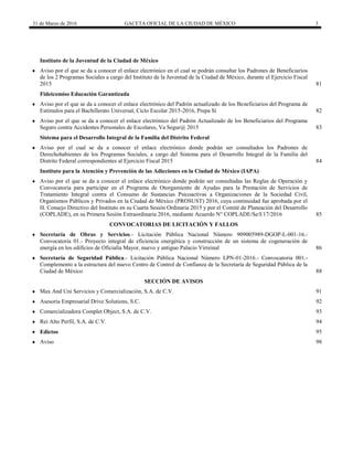 31 de Marzo de 2016 GACETA OFICIAL DE LA CIUDAD DE MÉXICO 3
Instituto de la Juventud de la Ciudad de México
 Aviso por el que se da a conocer el enlace electrónico en el cual se podrán consultar los Padrones de Beneficiarios
de los 2 Programas Sociales a cargo del Instituto de la Juventud de la Ciudad de México, durante el Ejercicio Fiscal
2015 81
Fideicomiso Educación Garantizada
 Aviso por el que se da a conocer el enlace electrónico del Padrón actualizado de los Beneficiarios del Programa de
Estímulos para el Bachillerato Universal, Ciclo Escolar 2015-2016, Prepa Sí 82
 Aviso por el que se da a conocer el enlace electrónico del Padrón Actualizado de los Beneficiarios del Programa
Seguro contra Accidentes Personales de Escolares, Va Segur@ 2015 83
Sistema para el Desarrollo Integral de la Familia del Distrito Federal
 Aviso por el cual se da a conocer el enlace electrónico donde podrán ser consultados los Padrones de
Derechohabientes de los Programas Sociales, a cargo del Sistema para el Desarrollo Integral de la Familia del
Distrito Federal correspondientes al Ejercicio Fiscal 2015 84
Instituto para la Atención y Prevención de las Adicciones en la Ciudad de México (IAPA)
 Aviso por el que se da a conocer el enlace electrónico donde podrán ser consultadas las Reglas de Operación y
Convocatoria para participar en el Programa de Otorgamiento de Ayudas para la Prestación de Servicios de
Tratamiento Integral contra el Consumo de Sustancias Psicoactivas a Organizaciones de la Sociedad Civil,
Organismos Públicos y Privados en la Ciudad de México (PROSUST) 2016, cuya continuidad fue aprobada por el
H. Consejo Directivo del Instituto en su Cuarta Sesión Ordinaria 2015 y por el Comité de Planeación del Desarrollo
(COPLADE), en su Primera Sesión Extraordinaria 2016, mediante Acuerdo N° COPLADE/Se/I/17/2016 85
 CONVOCATORIAS DE LICITACIÓN Y FALLOS
 Secretaría de Obras y Servicios.- Licitación Pública Nacional Número 909005989-DGOP-L-001-16.-
Convocatoria 01.- Proyecto integral de eficiencia energética y construcción de un sistema de cogeneración de
energía en los edificios de Oficialía Mayor, nuevo y antiguo Palacio Virreinal 86
 Secretaría de Seguridad Pública.- Licitación Pública Nacional Número LPN-01-2016.- Convocatoria 001.-
Complemento a la estructura del nuevo Centro de Control de Confianza de la Secretaría de Seguridad Pública de la
Ciudad de México 88
 SECCIÓN DE AVISOS
 Max And Uni Servicios y Comercialización, S.A. de C.V. 91
 Asesoria Empresarial Drive Solutions, S.C. 92
 Comercializadora Complet Object, S.A. de C.V. 93
 Rei Alto Perfil, S.A. de C.V. 94
 Edictos 95
 Aviso 98
 
