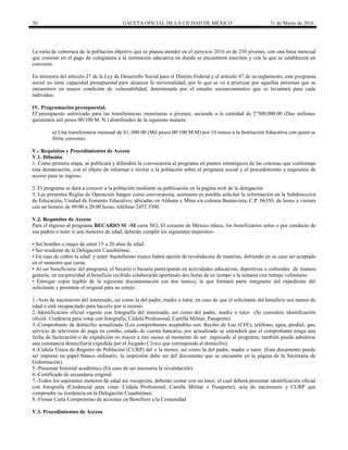 30 GACETA OFICIAL DE LA CIUDAD DE MÉXICO 31 de Marzo de 2016
La meta de cobertura de la población objetivo que se planea atender en el ejercicio 2016 es de 250 jóvenes, con una beca mensual
que consiste en el pago de colegiatura a la institución educativa en donde se encuentren inscritos y con la que se establecerá un
convenio.
En términos del artículo 27 de la Ley de Desarrollo Social para el Distrito Federal y el artículo 47 de su reglamento, este programa
social no tiene capacidad presupuestal para alcanzar la universalidad, por lo que se va a priorizar por aquellas personas que se
encuentren en mayor condición de vulnerabilidad, determinada por el estudio socioeconómico que se levantará para cada
individuo.
IV. Programación presupuestal.
El presupuesto autorizado para las transferencias monetarias a jóvenes, asciende a la cantidad de 2’500,000.00 (Dos millones
quinientos mil pesos 00/100 M. N.) distribuidos de la siguiente manera:
a) Una transferencia mensual de $1, 000.00 (Mil pesos 00/100 M.M) por 10 meses a la Institución Educativa con quien se
firme convenio.
V.- Requisitos y Procedimientos de Acceso
V.1. Difusión
1. Como primera etapa, se publicará y difundirá la convocatoria al programa en puntos estratégicos de las colonias que conforman
esta demarcación, con el objeto de informar e invitar a la población sobre el programa social y el procedimiento y requisitos de
acceso para su ingreso.
2. El programa se dará a conocer a la población mediante su publicación en la página web de la delegación
3. Las presentes Reglas de Operación fungen como convocatoria, asimismo es posible solicitar la información en la Subdirección
de Educación, Unidad de Fomento Educativo, ubicadas en Aldama y Mina s/n colonia Buenavista, C.P. 06350, de lunes a viernes
con un horario de 09:00 a 20:00 horas, teléfono 2452 3300.
V.2. Requisitos de Acceso
Para el ingreso al programa BECARIO SI –SI cario NO, El corazón de México educa, los beneficiarios solos o por conducto de
sus padres o tutor si son menores de edad, deberán cumplir los siguientes requisitos:
• Ser hombre o mujer de entre 15 a 20 años de edad.
• Ser residente de la Delegación Cuauhtémoc.
• En caso de cubrir la edad y tener bachillerato trunco habrá opción de revalidación de materias, debiendo en su caso ser aceptado
en el semestre que cursa.
• Al ser beneficiario del programa, el becario o becaria participarán en actividades educativas, deportivas o culturales de manera
gratuita; en reciprocidad al beneficio recibido colaborarán aportando dos horas de su tiempo a la semana con trabajo voluntario.
• Entregar copia legible de la siguiente documentación (en dos tantos), la que formará parte integrante del expediente del
solicitante y presentar el original para su cotejo:
1.-Acta de nacimiento del interesado, así como la del padre, madre o tutor, en caso de que el solicitante del beneficio sea menor de
edad o esté incapacitado para hacerlo por si mismo.
2.-Identificación oficial vigente con fotografía del interesado, así como del padre, madre o tutor (Se considera identificación
oficial: Credencia para votar con fotografía, Cédula Profesional, Cartilla Militar, Pasaporte).
3.-Comprobante de domicilio actualizado (Los comprobantes aceptables son: Recibo de Luz (CFE), teléfono, agua, predial, gas,
servicio de televisión de paga en combo, estado de cuenta bancario, por actualizado se entenderá que el comprobante tenga una
fecha de facturación o de expedición no mayor a tres meses al momento de ser ingresado al programa, también puede admitirse
una constancia domiciliaria expedida por el Juzgado Cívico que corresponda al domicilio).
4.-Cédula Única de Registro de Población (CURP) del o la menor, así como la del padre, madre o tutor. (Este documento puede
ser impreso en papel blanco ordinario, la impresión debe ser del documento que se encuentre en la página de la Secretaría de
Gobernación).
5.-Presentar historial académico (En caso de ser necesaria la revalidación).
6.-Certificado de secundaria original.
7.-Todos los aspirantes menores de edad sin excepción, deberán contar con un tutor, el cual deberá presentar identificación oficial
con fotografía (Credencial para votar, Cédula Profesional, Cartilla Militar o Pasaporte), acta de nacimiento y CURP que
compruebe su residencia en la Delegación Cuauhtémoc.
8.-Firmar Carta Compromiso de acciones en Beneficio a la Comunidad
V.3. Procedimientos de Acceso
 
