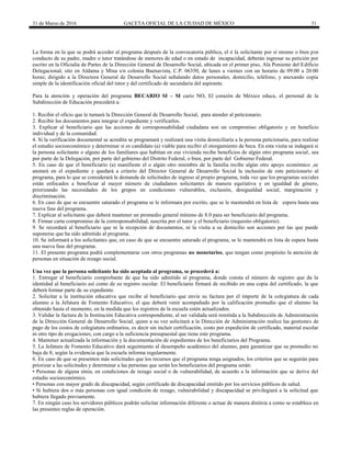 31 de Marzo de 2016 GACETA OFICIAL DE LA CIUDAD DE MÉXICO 31
La forma en la que se podrá acceder al programa después de la convocatoria pública, el ó la solicitante por sí mismo o bien por
conducto de su padre, madre o tutor tratándose de menores de edad o en estado de incapacidad, deberán ingresar su petición por
escrito en la Oficialía de Partes de la Dirección General de Desarrollo Social, ubicada en el primer piso, Ala Poniente del Edificio
Delegacional, sito en Aldama y Mina s/n colonia Buenavista, C.P. 06350, de lunes a viernes con un horario de 09:00 a 20:00
horas; dirigido a la Directora General de Desarrollo Social señalando datos personales, domicilio, teléfono, y anexando copia
simple de la identificación oficial del tutor y del certificado de secundaria del aspirante.
Para la atención y operación del programa BECARIO SI – SI cario NO, El corazón de México educa, el personal de la
Subdirección de Educación procederá a:
1. Recibir el oficio que le turnará la Dirección General de Desarrollo Social, para atender al peticionario.
2. Recibir los documentos para integrar el expediente y verificarlos.
3. Explicar al beneficiario que las acciones de corresponsabilidad ciudadana son un compromiso obligatorio y en beneficio
individual y de la comunidad.
4. Si la verificación documental se acredita se programará y realizará una visita domiciliaria a la persona peticionaria, para realizar
el estudio socioeconómico y determinar si es candidato (a) viable para recibir el otorgamiento de beca. En esta visita se indagará si
la persona solicitante o alguno de los familiares que habitan en esa vivienda recibe beneficios de algún otro programa social, sea
por parte de la Delegación, por parte del gobierno del Distrito Federal, o bien, por parte del Gobierno Federal.
5. En caso de que el beneficiario (a) manifieste el o algún otro miembro de la familia recibe algún otro apoyo económico ,se
anotará en el expediente y quedará a criterio del Director General de Desarrollo Social la inclusión de este peticionario al
programa, para lo que se considerará la demanda de solicitudes de ingreso al propio programa, toda vez que los programas sociales
están enfocados a beneficiar al mayor número de ciudadanos solicitantes de manera equitativa y en igualdad de género,
priorizando las necesidades de los grupos en condiciones vulnerables, exclusión, desigualdad social, marginación y
discriminación.
6. En caso de que se encuentre saturado el programa se le informara por escrito, que se le mantendrá en lista de espera hasta una
nueva fase del programa.
7. Explicar al solicitante que deberá mantener un promedio general mínimo de 8.0 para ser beneficiario del programa.
8. Firmar carta compromiso de la corresponsabilidad, suscrita por el tutor y el beneficiario (requisito obligatorio).
9. Se recordará al beneficiario que ni la recepción de documentos, ni la visita a su domicilio son acciones por las que puede
suponerse que ha sido admitido al programa.
10. Se informará a los solicitantes que, en caso de que se encuentre saturado el programa, se le mantendrá en lista de espera hasta
una nueva fase del programa.
11. El presente programa podrá complementarse con otros programas no monetarios, que tengan como propósito la atención de
personas en situación de rezago social.
Una vez que la persona solicitante ha sido aceptada al programa, se procederá a:
1. Entregar al beneficiario comprobante de que ha sido admitido al programa, donde consta el número de registro que da la
identidad al beneficiario así como de su registro escolar. El beneficiario firmará de recibido en una copia del certificado, la que
deberá formar parte de su expediente.
2. Solicitar a la institución educativa que recibe al beneficiario que envíe su factura por el importe de la colegiatura de cada
alumno a la Jefatura de Fomento Educativo, el que deberá venir acompañado por la calificación promedio que el alumno ha
obtenido hasta el momento, en la medida que los registros de la escuela estén actualizados.
3. Validar la factura de la Institución Educativa correspondiente, al ser validada será remitida a la Subdirección de Administración
de la Dirección General de Desarrollo Social, quien a su vez solicitará a la Dirección de Administración realice las gestiones de
pago de los costos de colegiatura ordinarios, es decir sin incluir certificación, costo por expedición de certificado, material escolar
ni otro tipo de erogaciones, con cargo a la suficiencia presupuestal que tiene este programa.
4. Mantener actualizada la información y la documentación de expedientes de los beneficiarios del Programa.
5. La Jefatura de Fomento Educativo dará seguimiento al desempeño académico del alumno, para garantizar que su promedio no
baja de 8, según la evidencia que la escuela informa regularmente.
6. En caso de que se presenten más solicitudes que los recursos que el programa tenga asignados, los criterios que se seguirán para
priorizar a las solicitudes y determinar a las personas que serán los beneficiarios del programa serán:
• Personas de alguna etnia, en condiciones de rezago social o de vulnerabilidad, de acuerdo a la información que se derive del
estudio socioeconómico.
• Personas con mayor grado de discapacidad, según certificado de discapacidad emitido por los servicios públicos de salud.
• Si hubiera dos o más personas con igual condición de rezago, vulnerabilidad y discapacidad se privilegiará a la solicitud que
hubiera llegado previamente.
7. En ningún caso los servidores públicos podrán solicitar información diferente o actuar de manera distinta a como se establece en
las presentes reglas de operación.
 