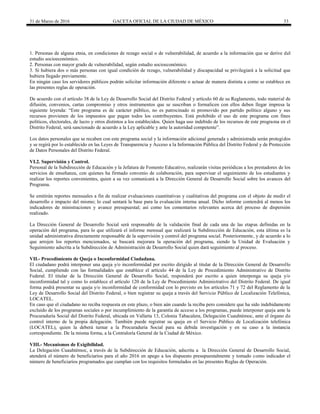 31 de Marzo de 2016 GACETA OFICIAL DE LA CIUDAD DE MÉXICO 33
1. Personas de alguna etnia, en condiciones de rezago social o de vulnerabilidad, de acuerdo a la información que se derive del
estudio socioeconómico.
2. Personas con mayor grado de vulnerabilidad, según estudio socioeconómico.
3. Si hubiera dos o más personas con igual condición de rezago, vulnerabilidad y discapacidad se privilegiará a la solicitud que
hubiera llegado previamente.
En ningún caso los servidores públicos podrán solicitar información diferente o actuar de manera distinta a como se establece en
las presentes reglas de operación.
De acuerdo con el artículo 38 de la Ley de Desarrollo Social del Distrito Federal y artículo 60 de su Reglamento, todo material de
difusión, convenios, cartas compromiso y otros instrumentos que se suscriban o formalicen con ellos deben llegar impresa la
siguiente leyenda: “Este programa es de carácter público, no es patrocinado ni promovido por partido político alguno y sus
recursos provienen de los impuestos que pagan todos los contribuyentes. Está prohibido el uso de este programa con fines
políticos, electorales, de lucro y otros distintos a los establecidos. Quien haga uso indebido de los recursos de este programa en el
Distrito Federal, será sancionado de acuerdo a la Ley aplicable y ante la autoridad competente”.
Los datos personales que se recaben con este programa social y la información adicional generada y administrada serán protegidos
y se regirá por lo establecido en las Leyes de Transparencia y Acceso a la Información Pública del Distrito Federal y de Protección
de Datos Personales del Distrito Federal.
VI.2. Supervisión y Control.
Personal de la Subdirección de Educación y la Jefatura de Fomento Educativo, realizarán visitas periódicas a los prestadores de los
servicios de enseñanza, con quienes ha firmado convenio de colaboración, para supervisar el seguimiento de los estudiantes y
realizar los reportes convenientes, quien a su vez comunicará a la Dirección General de Desarrollo Social sobre los avances del
Programa.
Se emitirán reportes mensuales a fin de realizar evaluaciones cuantitativas y cualitativas del programa con el objeto de medir el
desarrollo e impacto del mismo; lo cual sentará la base para la evaluación interna anual. Dicho informe contendrá al menos los
indicadores de ministraciones y avance presupuestal; así como los comentarios relevantes acerca del proceso de dispersión
realizado.
La Dirección General de Desarrollo Social será responsable de la validación final de cada una de las etapas definidas en la
operación del programa, para lo que utilizará el informe mensual que realizará la Subdirección de Educación, esta última es la
unidad administrativa directamente responsable de la supervisión y control del programa social. Posteriormente, y de acuerdo a lo
que arrojen los reportes mencionados, se buscará mejorara la operación del programa, siendo la Unidad de Evaluación y
Seguimiento adscrita a la Subdirección de Administración de Desarrollo Social quien dará seguimiento al proceso.
VII.- Procedimiento de Queja o Inconformidad Ciudadana.
El ciudadano podrá interponer una queja y/o inconformidad por escrito dirigido al titular de la Dirección General de Desarrollo
Social, cumpliendo con las formalidades que establece el artículo 44 de la Ley de Procedimiento Administrativo de Distrito
Federal. El titular de la Dirección General de Desarrollo Social, responderá por escrito a quien interponga su queja y/o
inconformidad tal y como lo establece el artículo 120 de la Ley de Procedimiento Administrativo del Distrito Federal. De igual
forma podrá presentar su queja y/o inconformidad de conformidad con lo previsto en los artículos 71 y 72 del Reglamento de la
Ley de Desarrollo Social del Distrito Federal, o bien registrar su queja a través del Servicio Público de Localización Telefónica,
LOCATEL.
En caso que el ciudadano no reciba respuesta en este plazo, o bien aún cuando la reciba pero considere que ha sido indebidamente
excluido de los programas sociales o por incumplimiento de la garantía de acceso a los programas, puede interponer queja ante la
Procuraduría Social del Distrito Federal, ubicada en Vallarta 13, Colonia Tabacalera, Delegación Cuauhtémoc, ante el órgano de
control interno de la propia delegación. También puede registrar su queja en el Servicio Público de Localización telefónica
(LOCATEL), quien la deberá turnar a la Procuraduría Social para su debida investigación y en su caso a la instancia
correspondiente. De la misma forma, a la Contraloría General de la Ciudad de México.
VIII.- Mecanismos de Exigibilidad.
La Delegación Cuauhtémoc, a través de la Subdirección de Educación, adscrita a la Dirección General de Desarrollo Social,
atenderá el número de beneficiarios para el año 2016 en apego a los dispuesto presupuestalmente y tomado como indicador el
número de beneficiarios programados que cumplan con los requisitos formulados en las presentes Reglas de Operación.
 