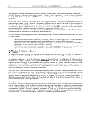 34 GACETA OFICIAL DE LA CIUDAD DE MÉXICO 31 de Marzo de 2016
La persona que se considere indebidamente excluida del programa, podrá acudir a la Subdirección de Educación perteneciente a la
Dirección General de Desarrollo Social ubicada en Aldama y Mina S/N Colonia Buenavista, C.P. 06350, de lunes a viernes en un
horario de 09:00 a 20:00 horas Teléfono 2452 3300, en donde será atendida personalmente y de ser necesario se emitirá respuesta
por escrito.
En caso de no estar de acuerdo con la resolución, podrá acudir en segunda instancia y de acuerdo con el Reglamento de la Ley de
Desarrollo Social para el Distrito Federal, a la Procuraduría Social del Distrito Federal, o a través del Servicio Público de
Localización Telefónica (LOCATEL), de conformidad con el artículo 72 del citado Reglamento o bien en la Contraloría General
del Gobierno del Distrito Federal, ubicada en Av. Tlaxcoaque 8, Edificio Juana de Arco, Centro, es el órgano competente para
conocer las denuncias de violación e incumplimiento de derechos en materia de desarrollo social.
Las reglas de operación de este programa se pondrán a disposición del público en general en la página web de la delegación y se
hará publicación de las mismas en la Gaceta Oficial de la Ciudad de México.
Los casos en los que se podrán exigir los derechos por incumplimiento o por violación de los mismos pueden ocurrir en al menos
los siguientes casos:
a) Cuando una persona solicitante cumpla con los requisitos y criterios de inclusión para acceder a determinado derecho
(garantizado por un programa social) y exija a la autoridad administrativa ser derechohabiente del mismo.
b) Cuando la persona derechohabiente de un programa social exija a la autoridad que se cumpla con dicho derecho de
manera integral en tiempo y forma, como lo establece el programa.
c) Cuando no se pueda satisfacer toda la demanda de incorporación a un programa por restricción presupuestal, y éstas
exijan que las incorporaciones sean claras, transparentes, equitativas, sin favoritismo, ni discriminación.
IX.- Mecanismos de Evaluación e indicadores
IX.1. Evaluación
La evaluación externa del Programa será realizada de manera exclusiva e independiente por el Consejo de Evaluación del
Desarrollo Social del Distrito Federal, en caso de encontrarse considerada en su programa anual de evaluación.
La Delegación Cuauhtémoc, a través de la Dirección General de Desarrollo Social, y la Subdirección de Administración de
Desarrollo Social, vigilará y supervisará que el programa BECARIO SI – SI cario NO, El corazón de México educa, se mantenga
en estricto apego a lo establecido en las presentes Reglas de Operación; asimismo, tal y como lo establece el artículo 42 de la Ley
de Desarrollo Social para el Distrito Federal, serán responsables de efectuar la evaluación interna del programa conforme a los
lineamientos que emita el Consejo de Evaluación, del Desarrollo Social del Distrito Federal, misma que será entregada a las
instancias responsables de acuerdo a lo que dicta el artículo citado.
Derivado de que la evaluación interna es una actividad que se ejecuta de manera permanente, la Delegación Cuauhtémoc a través
de la Dirección General de Desarrollo Social y la Subdirección de Administración de Desarrollo toma como base para la misma,
los Lineamientos emitidos por el Consejo de Evaluación del Desarrollo Social del Distrito Federal, así como lo establecido en el
Programa General de Desarrollo del Distrito Federal 2013-2018, el Programa Delegacional de Desarrollo en Cuauhtémoc, el
Manual Administrativo de la Dirección General de Desarrollo Social, la Ley de Desarrollo Social para el Distrito Federal, así
como la información interna generada por el programa.
IX.2. Indicadores
En congruencia con las Metodologías de Presupuesto Basado en Resultados a nivel nacional, este Órgano Político Administrativo
emite su valoración sobre el logro de los objetivos y metas esperadas, el diseño, la operación, los resultados, el impacto alcanzado,
la opinión de los beneficiarios y ciudadanos con base en las Metodologías de Marco Lógico y de la Matriz de Indicadores para
Resultados como elemento central de la planeación institucional, así como para el seguimiento y evaluación de políticas y
programas presupuestarios en desarrollo social, a continuación se presentan los indicadores que nos permitirán dar cumplimiento a
las metas asociadas a los objetivos de desempeño e impacto del programa en la población beneficiaria.
 