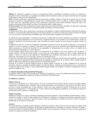31 de Marzo de 2016 GACETA OFICIAL DE LA CIUDAD DE MÉXICO 37
Objetivo 2.- Aumentar la equidad en el acceso a una educación formal, consolidando los derechos asociados a la educación y
programas de apoyo institucional, con estándares de calidad y abatir la deserción escolar, con especial atención hacia las personas
en desventaja y condiciones de vulnerabilidad.
Meta 1 Generar mecanismos e instrumentos para que las personas en edad de estudiar a lo largo de su ciclo de vida, así como las
personas en situación de vulnerabilidad por su origen étnico, condición jurídica, social o económica, condición migratoria, estado
de salud, edad, sexo, capacidades, apariencia física, orientación o preferencia sexual, forma de pensar, situación de calle u otra,
accedan a una educación con calidad, con énfasis en la educación básica y media-superior.
Líneas de acción Consolidar los programas de apoyo institucional que cubren los derechos asociados a la educación, asegurando
la equidad en el acceso y permanencia a la educación pública de calidad en el Distrito Federal.
c) Diagnóstico
El derecho de los niños, niñas y adolescentes a una educación de calidad es un aspecto fundamental para el desarrollo de cada país.
En México, se han alcanzado importantes logros en las últimas décadas. La cobertura en educación primaria en México ha llegado
a ser casi universal, lo que representa un indudable logro de la política pública nacional en los últimos años.
La realidad de fuertes disparidades y exclusión social del país se refleja todavía en niveles desiguales de cobertura en educación
primaria, con brechas importantes en el nivel preescolar y fundamentalmente en la secundaria y en la media superior, donde una
proporción significativa de los sectores pobres o más vulnerables no accede y muchos de los que ingresan no pueden concluir sus
estudios.
La población de entre 0 y 14 años en la delegación Cuauhtémoc constituye un 19.2% del total de la población y es la próxima a
ingresar en el sector económico a mediano y largo plazo. Este grupo es uno de los prioritarios para implementar programas de
atención enfocados al fomento del desarrollo de sus capacidades, al fortalecimiento de su cultura cívica y al impulso de la
educación básica estimulando así su logro educativo.
Se tiene ubicados algunos factores que inciden en la disminución de la calidad de vida de los menores, cómo la pobreza, el
maltrato infantil, la fractura del núcleo familiar o social, entre otros, estos aspectos orillan a los niños y niñas a abandonar sus
hogares e incluso los coloca en una situación de vulnerabilidad ante problemas emocionales que los pueden hacer caer en
adicciones, estar propensos a vivir en la calle e incluso a la explotación sexual.
La atención a este grupo social es responsabilidad no solo de los padres o familiares si no de la acción de gobierno y la sociedad en
conjunto, para ello es importante facilitar herramientas que permitan la construcción de un entorno social y familiar adecuado,
donde los niños de esta demarcación tengan atención a sus necesidades básicas.
Derivado de lo anterior el presente Programa Social se propone ayudar a menores de 15 años, estudiantes de los niveles de
preescolar, primaria y secundaria de planteles públicos de educación básica, residentes de esta Demarcación que se encuentren en
un rango de edad de 04 a 14 años 11 meses contribuyendo al gasto familiar con el objeto de mantener la permanencia escolar y
mejorar su calidad de vida.
I.- Entidad o Dependencia Responsable del Programa.
El programa “Becas Escolares” será operado por la Delegación Cuauhtémoc, a través de la Subdirección de Educación adscrita a
la Dirección de Participación Ciudadana de la Dirección General de Desarrollo Social.
II.- Objetivos y Alcances.
Objetivo General.
Con base en lo establecido por el artículo primero, de la Ley de Desarrollo Social para el Distrito Federal, este órgano Político
Administrativo Cuauhtémoc busca contribuir a que los niños beneficiarios con este programa social gocen de una beca escolar y
con ello se sientan estimulados por su logro educativo, acción con la que tratamos de prevenir la deserción; por lo que se
beneficiará económicamente a 5,050 menores de 15 años, residentes de la Delegación Cuauhtémoc, con el objeto de mantener la
permanencia escolar y mejorar su calidad de vida.
Objetivo Específico.
Mediante la entrega de un apoyo económico (transferencia monetaria mensual) se busca beneficiar económicamente a niños y
niñas de 04 a 14 años 11 meses de edad, residentes de la Delegación Cuauhtémoc y estudiantes de nivel básico otorgando una beca
escolar con el objeto de disminuir la deserción escolar y evitar que abandonen sus estudios por falta de recursos económicos,
garantizando así su derecho a la educación.
Alcances.
Con esta transferencia monetaria se busca beneficiar en el proceso educativo a niñas, niños y jóvenes que habitan en alguna de las
33 colonias de la Delegación Cuauhtémoc, estableciendo la equidad de género y atendiendo a un número importante de infantes y
jóvenes que estudian en planteles públicos de educación básica y que por pertenecer a familias de escasos recursos, pudieran no
concluir sus respectivos niveles de escolaridad.
 
