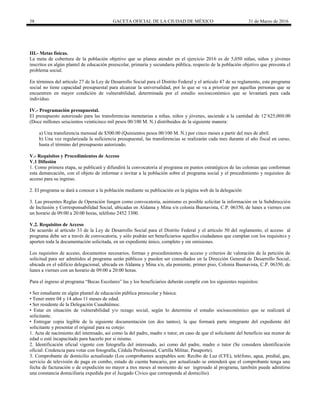 38 GACETA OFICIAL DE LA CIUDAD DE MÉXICO 31 de Marzo de 2016
III.- Metas físicas.
La meta de cobertura de la población objetivo que se planea atender en el ejercicio 2016 es de 5,050 niñas, niños y jóvenes
inscritos en algún plantel de educación preescolar, primaria y secundaria pública, respecto de la población objetivo que presenta el
problema social.
En términos del artículo 27 de la Ley de Desarrollo Social para el Distrito Federal y el artículo 47 de su reglamento, este programa
social no tiene capacidad presupuestal para alcanzar la universalidad, por lo que se va a priorizar por aquellas personas que se
encuentren en mayor condición de vulnerabilidad, determinada por el estudio socioeconómico que se levantará para cada
individuo.
IV.- Programación presupuestal.
El presupuesto autorizado para las transferencias monetarias a niñas, niños y jóvenes, asciende a la cantidad de 12’625,000.00
(Doce millones seiscientos veinticinco mil pesos 00/100 M. N.) distribuidos de la siguiente manera:
a) Una transferencia mensual de $500.00 (Quinientos pesos 00/100 M. N.) por cinco meses a partir del mes de abril.
b) Una vez regularizada la suficiencia presupuestal, las transferencias se realizarán cada mes durante el año fiscal en curso,
hasta el término del presupuesto autorizado.
V.- Requisitos y Procedimientos de Acceso
V.1 Difusión
1. Como primera etapa, se publicará y difundirá la convocatoria al programa en puntos estratégicos de las colonias que conforman
esta demarcación, con el objeto de informar e invitar a la población sobre el programa social y el procedimiento y requisitos de
acceso para su ingreso.
2. El programa se dará a conocer a la población mediante su publicación en la página web de la delegación
3. Las presentes Reglas de Operación fungen como convocatoria, asimismo es posible solicitar la información en la Subdirección
de Inclusión y Corresponsabilidad Social, ubicadas en Aldama y Mina s/n colonia Buenavista, C.P. 06350, de lunes a viernes con
un horario de 09:00 a 20:00 horas, teléfono 2452 3300.
V.2. Requisitos de Acceso
De acuerdo al artículo 33 de la Ley de Desarrollo Social para el Distrito Federal y el artículo 50 del reglamento, el acceso al
programa debe ser a través de convocatoria, y sólo podrán ser beneficiarios aquellos ciudadanos que cumplan con los requisitos y
aporten toda la documentación solicitada, en un expediente único, completo y sin omisiones.
Los requisitos de acceso, documentos necesarios, formas y procedimientos de acceso y criterios de valoración de la petición de
solicitud para ser admitidos al programa serán públicos y pueden ser consultados en la Dirección General de Desarrollo Social,
ubicada en el edificio delegacional, ubicada en Aldama y Mina s/n, ala poniente, primer piso, Colonia Buenavista, C.P. 06350, de
lunes a viernes con un horario de 09:00 a 20:00 horas.
Para el ingreso al programa “Becas Escolares” las y los beneficiarios deberán cumplir con los siguientes requisitos:
• Ser estudiante en algún plantel de educación pública preescolar y básica.
• Tener entre 04 y 14 años 11 meses de edad.
• Ser residente de la Delegación Cuauhtémoc.
• Estar en situación de vulnerabilidad y/o rezago social, según lo determine el estudio socioeconómico que se realizará al
solicitante.
• Entregar copia legible de la siguiente documentación (en dos tantos), la que formará parte integrante del expediente del
solicitante y presentar el original para su cotejo:
1. Acta de nacimiento del interesado, así como la del padre, madre o tutor, en caso de que el solicitante del beneficio sea menor de
edad o esté incapacitado para hacerlo por si mismo.
2. Identificación oficial vigente con fotografía del interesado, así como del padre, madre o tutor (Se considera identificación
oficial: Credencia para votar con fotografía, Cédula Profesional, Cartilla Militar, Pasaporte).
3. Comprobante de domicilio actualizado (Los comprobantes aceptables son: Recibo de Luz (CFE), teléfono, agua, predial, gas,
servicio de televisión de paga en combo, estado de cuenta bancario, por actualizado se entenderá que el comprobante tenga una
fecha de facturación o de expedición no mayor a tres meses al momento de ser ingresado al programa, también puede admitirse
una constancia domiciliaria expedida por el Juzgado Cívico que corresponda al domicilio).
 
