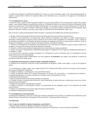 31 de Marzo de 2016 GACETA OFICIAL DE LA CIUDAD DE MÉXICO 39
4. Cédula Única de Registro de Población (CURP) del o la menor, así como la del padre, madre o tutor. (Este documento puede ser
impreso en papel blanco ordinario, la impresión debe ser del documento que se encuentre en la página de la Secretaría de
Gobernación).
V.3. Procedimiento de Acceso:
La forma en la que se podrá acceder al programa después de la convocatoria pública, el ó la solicitante por conducto de su padre,
madre o tutor, deberán ingresar su petición por escrito en la Oficialía de Partes de la Dirección General de Desarrollo Social,
ubicada en el primer piso, Ala Poniente del Edificio Delegacional, sito en Aldama y Mina s/n colonia Buenavista, C.P. 06350, de
lunes a viernes con un horario de 09:00 a 20:00 horas; dirigido a la Directora General de Desarrollo Social señalando datos
personales, domicilio, teléfono, y anexando copia simple de la identificación oficial del padre, madre o tutor.
Para la atención y operación del programa “Becas Escolares”, el personal de la Subdirección de Educación procederá a:
1.- Recibir el oficio que le turnará la Dirección General de Desarrollo Social, para atender al peticionario (a).
2.- Realizar la visita domiciliaria a la persona que solicita admisión al programa, para realizar el estudio socioeconómico y
determinar si dicha persona es apta para recibir el beneficio. En la misma visita se preguntará si el solicitante recibe, o alguno de
los familiares que habitan en el domicilio, beneficios de algún otro programa social que le otorgue apoyo económico, sea de la
Delegación Cuauhtémoc, ya fuera del Gobierno del Distrito Federal, o del Gobierno Federal.
3.- Procesar la documentación del expediente, para determinar si las condiciones del candidato lo hacen un sujeto viable de ser
apoyado, o en su caso, las razones por las que la solicitud es rechazada.
4.- Solicitar y verificar la documentación reglamentaria antes mencionada para integrar expediente.
5.- Recibir y Procesar la documentación comprobatoria para integrar el expediente, con los requisitos señalados para determinar si
el candidato es viable.
6.- En caso de que se encuentre saturado el programa se le informará por escrito al solicitante, que se le mantendrá en lista de
espera hasta una nueva fase del programa.
7.- El presente programa podrá complementarse con otros programas no monetarios, que tengan como propósito la atención de
personas en situación de rezago social.
V.4. Requisitos de Permanencia, Causales de Baja o Suspensión Temporal
La Subdirección de Educación, podrá dar de baja al participante del programa cuando ocurra alguna o varias de las siguientes
causas:
1. Si él beneficiario, el padre, madre, tutor o alguna persona de la vivienda donde habita cuenta con otro apoyo social monetario
que otorgue la Delegación Cuauhtémoc.
2. Cambia de residencia a otra Delegación o fuera del Distrito Federal.
3. Cambia de domicilio (dentro de la misma demarcación), sin hacerlo del conocimiento a la Subdirección de Inclusión y
Corresponsabilidad Social, a su Enlace Territorial o al visitador social correspondiente a la zona.
4. Fallecimiento del beneficiario.
5. Falta de actualización de los documentos aportados al expediente.
6. Se impide el acceso al domicilio para efectuar las visitas domiciliarias de supervisión que se realizan para conocer del correcto
funcionamiento del Programa.
7. Proporciona información o documentación apócrifa.
8. Cambia su situación de vulnerabilidad a estable, con conocimiento de una trabajadora social y de la aplicación del estudio
socioeconómico.
9. Cumple con la edad límite que marca las reglas de operación del Programa.
10. Renuncia voluntariamente al programa.
VI.- Procedimientos de Instrumentación
La Delegación Cuauhtémoc a través de la Dirección General de Desarrollo Social instruirá a la Subdirección de Educación, para
atender al número de beneficiarios del programa “Becas Escolares”, misma que estará a cargo de su:
VI.1 Operación
Una vez que sea aceptado su ingreso al programa, se procederá a:
1. Elaborar listado de personas admitidas al programa de desarrollo social.
2.- Publicar listado de personas admitidas en los diversos puntos de la Demarcación y avisar al solicitante beneficiado.
 