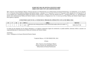 SUBSECRETARIA DE SISTEMA PENITENCIARIO
DIRECCIÓN EJECUTIVA DE ADMINISTRACIÓN
Mtro. Francisco Javier Rodríguez Mijarez, Director Ejecutivo de Administración en la Subsecretaría de Sistema Penitenciario; con fundamento en los artículos
87 y 115 fracción XI del Estatuto de Gobierno del Distrito Federal; artículos 1°,2°,3° fracción I, 5°,8°,12°,15° fracción I y XIV, artículo 16 y 135 fracción IV de
la Ley Orgánica de la Administración Pública del Distrito Federal; artículo 7 fracción I inciso B) ARTICULOS 16° , 26 FRACCIÓN XVI y 32 del Reglamento
Interior de la Administración Pública del Distrito Federal y en observancia a lo dispuesto en el Art. 21 de la Ley de Obras Públicas del Distrito Federal; tengo a
bien expedir el siguiente:
AVISO POR EL QUE SE DA A CONOCER EL PROGRAMA OPERATIVO ANUAL DE OBRAS 2016
FI F SF AI PDTA OBRA MONTO
1 2 3 321 6321
SERVICIO DE INFRAESTRUCTURA PENITENCIARIA PPS-CEVASEP I Y
II.
$420,722,577.00
Los datos de este programa son de carácter informativo y no implican compromiso alguno de contratación, se podrá modificar, adicionar, diferir o cancelar, sin
responsabilidad para la Administración Pública del Gobierno del Distrito Federal.
Transitorio:
Único; Publíquese en la Gaceta Oficial del Distrito Federal
Ciudad de México, A 22 DE MARZO DEL 2016
(Firma)
Mtro. Francisco Javier Rodríguez Mijarez
Director Ejecutivo de Administración en la
Subsecretaría de Sistema Penitenciario
 
