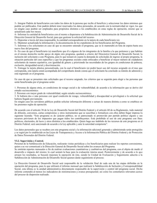 40 GACETA OFICIAL DE LA CIUDAD DE MÉXICO 31 de Marzo de 2016
3.- Integrar Padrón de beneficiarios con todos los datos de la persona que recibe el beneficio y seleccionar los datos mínimos que
podrán ser publicados. Este padrón deberá tener reservados los datos personales, de acuerdo con la normatividad en vigor, los que
en ningún caso podrán ser empleados para propósitos distintos a los establecidos en estas reglas de operación, mismo que se
actualizará cada tres meses.
4.- Informar la cantidad de beneficiarios con el monto a dispersarse a la Subdirección de Administración de Desarrollo Social de la
Dirección General de Desarrollo Social, para que gestione la solicitud del recurso.
5.- Depositar a través del área responsable, la cantidad correspondiente en la tarjera de cada beneficiario (a).
6.- Mantener actualizada la información y la documentación de los expedientes de los beneficiarios del Programa.
7.- Informar a los solicitantes en caso de que se encuentre saturado el programa, que se le mantendrá en lista de espera hasta una
nueva fase del programa.
8.- En caso de que el beneficiario (a) manifieste que él o algunos de los integrantes de la familia a la que pertenece y que habitan
en el mismo domicilio recibe apoyo de algún otro programa, quedará a criterio del Director(a) General de Desarrollo Social, la
inclusión del solicitante a este Programa, para lo que tomará en cuanta la demanda de solicitudes de ingreso al propio programa, la
situación particular del caso específico y que los programas sociales están enfocados a beneficiar al mayor número de ciudadanos
solicitantes de manera equitativa, con igualdad de género y priorizando las necesidades de los grupos en condiciones de pobreza,
exclusión, desigualdad social y discriminación.
9.- Entregar la tarjeta plástica personalizada, con la cual el beneficiario (a) podrá hacer uso del recurso asignado en el mes que
corresponda, esta tarjeta estará acompañada del comprobante donde consta que el solicitante ha concluido su trámite de admisión y
está registrado en el programa.
En caso de que se presenten más solicitudes que el recurso asignado, los criterios que se seguirán para elegir a las personas que
serán beneficiadas por el programa serán:
1. Personas de alguna etnia, en condiciones de rezago social o de vulnerabilidad, de acuerdo a la información que se derive del
estudio socioeconómico.
2. Personas con mayor grado de vulnerabilidad, según estudio socioeconómico.
3. Si hubiera dos o más personas con igual condición de rezago, vulnerabilidad y discapacidad se privilegiará a la solicitud que
hubiera llegado previamente.
En ningún caso los servidores públicos podrán solicitar información diferente o actuar de manera distinta a como se establece en
las presentes reglas de operación.
De acuerdo con el artículo 38 de la Ley de Desarrollo Social del Distrito Federal y el artículo 60 de su Reglamento, todo material
de difusión, convenios, cartas compromiso y otros instrumentos que se suscriban o formalicen con ellos deben llegar impresa la
siguiente leyenda: “Este programa es de carácter público, no es patrocinado ni promovido por partido político alguno y sus
recursos provienen de los impuestos que pagan todos los contribuyentes. Está prohibido el uso de este programa con fines
políticos, electorales, de lucro y otros distintos a los establecidos. Quien haga uso indebido de los recursos de este programa en el
Distrito Federal, será sancionado de acuerdo a la Ley aplicable y ante la autoridad competente”.
Los datos personales que se recaben con este programa social y la información adicional generada y administrada serán protegidos
y se regirá por lo establecido en las Leyes de Transparencia y Acceso a la Información Pública del Distrito Federal y de Protección
de Datos Personales del Distrito Federal.
VI.2. Supervisión y Control.
Personal de la Subdirección de Educación, realizarán visitas periódicas a los beneficiarios para realizar los reportes convenientes,
quien a su vez comunicará a la Dirección General de Desarrollo Social sobre los avances del Programa.
Se emitirán reportes mensuales a fin de realizar evaluaciones cuantitativas y cualitativas del programa, con el objeto de medir el
desarrollo e impacto del mismo; lo cual sentará la base para la evaluación interna anual. Posteriormente y de acuerdo a lo que
arrojen los resultados, se buscará mejorara la operación de éste, siendo la Unidad de Evaluación y Seguimiento adscrita a la
Subdirección de Administración de Desarrollo Social quienes darán seguimiento al proceso.
La Dirección General de Desarrollo Social será responsable de la validación final de cada una de las etapas definidas en la
operación del programa, para lo que utilizará el informe mensual que realizará la Subdirección de Inclusión y Corresponsabilidad
Social, esta última es la unidad administrativa directamente responsable de la supervisión y control del programa social. Dicho
informe contendrá al menos los indicadores de ministraciones y avance presupuestal; así como los comentarios relevantes acerca
del proceso de dispersión realizado.
 