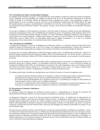 31 de Marzo de 2016 GACETA OFICIAL DE LA CIUDAD DE MÉXICO 41
VII.- Procedimiento de Queja o Inconformidad Ciudadana.
El ciudadano podrá interponer una queja y/o inconformidad por escrito dirigido al titular de la Dirección General de Desarrollo
Social, cumpliendo con las formalidades que establece el artículo 44 de la Ley de Procedimiento Administrativo de Distrito
Federal. El titular de la Dirección General de Desarrollo Social, responderá por escrito a quien interponga su queja y/o
inconformidad tal y como lo establece el artículo 120 de la Ley de Procedimiento Administrativo del Distrito Federal. De igual
forma podrá presentar su queja y/o inconformidad de conformidad con lo previsto en los artículos 71 y 72 del Reglamento de la
Ley de Desarrollo Social del Distrito Federal, o bien registrar su queja a través del Servicio Público de Localización Telefónica,
LOCATEL.
En caso que el ciudadano no reciba respuesta en este plazo, o bien aún cuando la reciba pero considere que ha sido indebidamente
excluido de los programas sociales o por incumplimiento de la garantía de acceso a los programas, puede interponer queja ante la
Procuraduría Social del Distrito Federal, ubicada en Vallarta 13, Colonia Tabacalera, Delegación Cuauhtémoc, ante el órgano de
control interno de la propia delegación. También puede registrar su queja en el Servicio Público de Localización telefónica
(LOCATEL), quien la deberá turnar a la Procuraduría Social para su debida investigación y en su caso a la instancia
correspondiente. De la misma forma, a la Contraloría General de la Ciudad de México.
VIII.- Mecanismos de Exigibilidad.
La Delegación Cuauhtémoc, a través de la Subdirección de Educación, adscrita a la Dirección General de Desarrollo Social,
atenderá el número de beneficiarios para el año 2016 en apego a los dispuesto presupuestalmente y tomado como indicador el
número de beneficiarios programados que cumplan con los requisitos formulados en las presentes Reglas de Operación.
La persona que se considere indebidamente excluida del programa, podrá acudir a la Subdirección de Educación adscrita a la
Dirección General de Desarrollo Social ubicada en Aldama y Mina S/N Colonia Buenavista, C.P. 06350, de lunes a viernes en un
horario de 09:00 a 20:00 horas Teléfono 2452 3300, en donde será atendida personalmente y de ser necesario se emitirá respuesta
por escrito.
En caso de no estar de acuerdo con la resolución, podrá acudir en segunda instancia y de acuerdo con el Reglamento de la Ley de
Desarrollo Social para el Distrito Federal, a la Procuraduría Social del Distrito Federal, o a través del Servicio Público de
Localización Telefónica (LOCATEL), de conformidad con el artículo 72 del citado Reglamento o bien en la Contraloría General
del Gobierno del Distrito Federal, ubicada en Av. Tlaxcoaque 8, Edificio Juana de Arco, Centro, es el órgano competente para
conocer las denuncias de violación e incumplimiento de derechos en materia de desarrollo social.
El ciudadano podrá exigir su derecho por incumplimiento o por violación del mismo en al menos los siguientes casos:
a) Cuando una persona solicitante cumpla con los requisitos y criterios de inclusión para acceder a determinado derecho
(garantizado por un programa social) y exija a la autoridad administrativa ser derechohabiente del mismo.
b) Cuando la persona derechohabiente de un programa social exija a la autoridad que se cumpla con dicho derecho de
manera integral en tiempo y forma, como lo establece el programa.
c) Cuando no se pueda satisfacer toda la demanda de incorporación a un programa por restricción presupuestal, y éstas
exijan que las incorporaciones sean claras, transparentes, equitativas, sin favoritismo, ni discriminación.
IX. Mecanismos de Evaluación e Indicadores.
IX.1. Evaluación
La evaluación externa del Programa será realizada de manera exclusiva e independiente por el Consejo de Evaluación del
Desarrollo Social del Distrito Federal, en caso de encontrarse considerada en su programa anual de evaluación.
La Delegación Cuauhtémoc, a través de la Dirección General de Desarrollo Social, y la Subdirección de Administración de
Desarrollo Social, vigilará y supervisará que el programa “Becas Escolares”, se mantenga en estricto apego a lo establecido en las
presentes Reglas de Operación; asimismo, tal y como lo establece el artículo 42 de la Ley de Desarrollo Social para el Distrito
Federal, serán responsables de efectuar la evaluación interna del programa conforme a los lineamientos que emita el Consejo de
Evaluación, del Desarrollo Social del Distrito Federal, misma que será entregada a las instancias responsables de acuerdo a lo que
dicta el artículo citado.
Derivado de que la evaluación interna es una actividad que se ejecuta de manera permanente, la Delegación Cuauhtémoc a través
de la Dirección General de Desarrollo Social y la Subdirección de Administración de Desarrollo toma como base para la misma,
los Lineamientos emitidos por el Consejo de Evaluación del Desarrollo Social del Distrito Federal, así como lo establecido en el
Programa General de Desarrollo del Distrito Federal 2013-2018, el Programa Delegacional de Desarrollo en Cuauhtémoc, el
Manual Administrativo de la Dirección General de Desarrollo Social, la Ley de Desarrollo Social para el Distrito Federal, así
como la información interna generada por el programa.
 