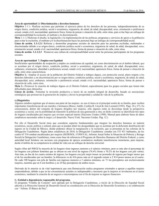 44 GACETA OFICIAL DE LA CIUDAD DE MÉXICO 31 de Marzo de 2016
Área de oportunidad 1.1 Discriminación y derechos humanos
Objetivo 1.1.1.- Realizar acciones que permitan el ejercicio pleno de los derechos de las personas, independientemente de su
origen étnico, condición jurídica, social o económica, migratoria, de salud, de edad, discapacidad, sexo, orientación o preferencia
sexual, estado civil, nacionalidad, apariencia física, forma de pensar o situación de calle, entre otras, para evitar bajo un enfoque de
corresponsabilidad la exclusión, el maltrato y la discriminación.
Meta 1.1.1.2 Reforzar el diseño, la legislación y la implementación de las políticas, programas y servicios de apoyo a la población
para evitar la exclusión, el maltrato y/o la discriminación hacia las personas bajo un enfoque de corresponsabilidad social.
Línea de acción. 1.1.1.2.1 Reforzar y desarrollar programas sociales de atención para las personas excluidas, maltratadas o
discriminadas debido a su origen étnico, condición jurídica social o económica, migratoria de salud, de edad, discapacidad, sexo,
orientación sexual, estado civil, nacionalidad, apariencia física, forma de pensar o situación de calle, entre otras.
Línea de acción- 1.1.1.2.3 Promover una cultura de corresponsabilidad social entre las personas participantes de los programas
sociales.
Área de oportunidad 7. Empleo con Equidad
Insuficientes oportunidades de ocupación y empleo en condiciones de equidad, así como discriminación en el ámbito laboral, que
se acentúan por el origen étnico, condición jurídica, social o económica, migratoria, de salud, de edad, discapacidad, sexo,
embarazo, orientación, identidad o preferencia sexual, estado civil, nacionalidad, apariencia física, forma de pensar o situación de
calle, entre otras características.
Objetivo 1.- Ampliar el acceso de la población del Distrito Federal a trabajos dignos, con protección social, pleno respeto a los
derechos laborales y sin discriminación por su origen étnico, condición jurídica, social o económica, migratoria, de salud, de edad,
discapacidad, sexo, embarazo, orientación o preferencia sexual, estado civil, nacionalidad, apariencia física, forma de pensar o
situación de calle, entre otras.
Meta 1.- Promover la creación de trabajos dignos en el Distrito Federal, especialmente para los grupos sociales que tienen más
dificultades para obtenerlos.
Líneas de acción.. Fomentar la inversión productiva a través de un modelo integral de desarrollo, basado en asociaciones
estratégicas que promuevan la generación de empleo y eleven la prosperidad y calidad de vida de la población.
c) Diagnóstico
Algunos estudios registran que al menos una parte de las mujeres no son el único ni el principal sostén de su familia, pues reciben
importantes transferencias de sus maridos o hermanos (Bruce; Judith, Cynthia B. Lloyd & Ann Leonard (1995). Págs. 26 y 27). En
consecuencia, dentro del conjunto de hogares dirigidos por mujeres, sólo algunos están en desventaja desde la perspectiva
económica y social, con la posibilidad de transmitir la pobreza de una generación a otra; en dicho contexto se identifican tres tipos
de hogares encabezados por mujeres que revisten especial interés (Naciones Unidas (1990). Manual para elaborar bases de datos
estadísticos nacionales sobre la mujer y el desarrollo. Nueva York. Naciones Unidas. Pág. 12.)
Por ello el Desarrollo Social tiene que considerar aspectos fundamentales que integren los derechos humanos en materia
económica, social, política y cultural, para que se puedan abatir las desigualdades que se acentúan por la deficiente distribución del
ingreso en la Ciudad de México, donde podemos ubicar la marginación y la exclusión, que se presentan en las colonias de la
Delegación Cuauhtémoc. Según datos estadísticos de 2010, la Delegación Cuauhtémoc contaba con 531´831 habitantes, de los
cuales 65´534 estaban encabezados por mujeres (SEDESOL, CONEVAL, Informe Anual Sobre la Situación de Pobreza y Rezago
Social) la Delegación Cuauhtémoc, toma como base de referencia el Programa de Derechos Humanos del Distrito Federal, y como
autoridad local fortalece sus acciones con programas de apoyos económicos mediante transferencias monetarias, para mejorar,
desde el ámbito de su competencia la calidad de vida con un enfoque de derecho universal.
Según cifras del INEGI la mayoría de los hogares tiene ingresos menores a 6 salarios mínimos, pero es más alto el porcentaje de
los hogares con jefatura femenina que se ubican en este nivel de ingreso (76.4% frente a 70.2% de los hogares con jefe varón).
Aún más, en dos de los cuatro estratos de ingreso, los hogares con jefe mujer tienen un promedio de ingreso por hogar menor que
el de los encabezados por un hombre: la diferencia va de 416 pesos más en el segundo estrato a 2 814 pesos menos en el cuarto.
De cada 100 hogares con jefa de familia con ingresos menores a 3 salarios mínimos, en 71 los perceptores son exclusivamente
mujeres, mientras que en 6 son hombres y en 24 hay perceptores de ambos sexos.
Derivado de lo anterior es de vital importancia que esta Demarcación realice programas orientados a apoyar a aquéllas mujeres
emprendedoras; debido a que en las circunstancias actuales es indispensable y necesario que la mujeres se involucren en el sector
económico, mediante la creación de un negocio o microempresa con el fin de mejorar su ingreso financiero.
I.- Entidad o dependencia responsable del programa.
El programa “Crédito de Corazón” será operado por la Delegación Cuauhtémoc, a través de la Dirección de Equidad Social
adscrita a la Dirección General de Desarrollo Social en coordinación con la Dirección de Desarrollo Económico y en colaboración
con “Afirme. El Banco de Hoy”.
 