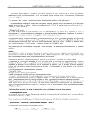 46 GACETA OFICIAL DE LA CIUDAD DE MÉXICO 31 de Marzo de 2016
1. Como primera etapa, se publicará y difundirá la convocatoria al programa en puntos estratégicos de las colonias que conforman
esta demarcación, con el objeto de informar e invitar a la población sobre el programa social y el procedimiento y requisitos de
acceso para su ingreso.
2. El programa se dará a conocer a la población mediante su publicación en la página web de la delegación
3. Las presentes Reglas de Operación fungen como convocatoria, asimismo es posible solicitar la información en la Dirección de
Equidad Social, ubicadas en Aldama y Mina s/n colonia Buenavista, C.P. 06350, de lunes a viernes con un horario de 09:00 a
20:00 horas, teléfono 2452 3138.
V.2. Requisitos de Acceso
De acuerdo al artículo 33 de la Ley de Desarrollo Social para el Distrito Federal y el artículo 50 del reglamento, el acceso al
programa debe ser a través de convocatoria, y sólo podrán ser beneficiarios aquellos ciudadanos que cumplan con los requisitos y
aporten toda la documentación solicitada, en un expediente único, completo y sin omisiones.
Los requisitos de acceso, documentos necesarios, formas y procedimientos de acceso y criterios de valoración de la petición de
solicitud para ser admitidos al programa serán públicos y pueden ser consultados en la Dirección de Equidad Social adscrita a la
Dirección General de Desarrollo Social, ubicada en el edificio delegacional, ubicada en Aldama y Mina s/n, ala poniente, primer
piso, Colonia Buenavista, C.P. 06350, de lunes a viernes con un horario de 09:00 a 20:00 horas.
Para poder acceder a un crédito mediante el programa “Crédito de Corazón”, las beneficiarias deberán cumplir con los siguientes
requisitos:
Grupos:
Para acceder a los créditos del programa Cuauhtémoc sin intereses, créditos de corazón, los grupos deberán constituirse por un
mínimo de 12 y un máximo de 40 mujeres, mayores de 18 años, y deberán entregarse dos copias legibles y original para su cotejo
de la siguiente documentación, misma que formará parte integral del expediente:
• Identificación Oficial (IFE o Pasaporte Vigente) con Domicilio en la Delegación Cuauhtémoc, en el Distrito Federal.,
• Comprobante de Domicilio con antigüedad no mayor a 3 meses (agua, luz o teléfono fijo) con domicilio en la Delegación
Cuauhtémoc. También puede ser aceptada la constancia domiciliaria expedida por la autoridad delegacional o autoridad
competente en la demarcación en caso de que falte el comprobante de domicilio o este se encuentre incorrecto, incompleto,
presente solo referencias o cuando el comprobante de domicilio o la identificación no tenga domicilio en la Delegación
Cuauhtémoc.
• Actividad Productiva de al menos 6 meses de experiencia.
• Solicitud de Crédito
• Designar una mesa directiva que los represente.
• Contar con reglamento interno de operación y funcionamiento del grupo.
• Asistencia a todas las sesiones de formación y capacitación sobre el funcionamiento del programa de microcréditos.
• Requisito de ahorro inicial: antes de recibir los respectivos créditos; los Clientes deben presentar el 10% del crédito solicitado en
ahorro y depositarlo en una institución financiera facultada por Banca Afirme para recibir ahorro en una cuenta referenciada.
• Requisito de ahorro semanal: en cada junta de recuperación, los miembros entregarán su ahorro semanal. El monto mínimo del
ahorro semanal será del 10% de su cuota semanal. Este monto mínimo será plasmado en la hoja resumen. Si la cantidad mínima a
ahorrar a la semana por las integrantes es superior a la establecida, y esta fue determinada por el grupo, deberá quedar plasmada en
el Reglamento Interno.
Los Grupos deberán asistir a las juntas de capacitación, como requisito para otorgar el financiamiento.
V.3. Procedimientos de Acceso
La forma en la que se podrá acceder al programa después de la convocatoria pública, la solicitante deberá contratar su Crédito
directamente en la Sucursal del Banco.
Para la atención y operación del programa “Crédito de Corazón”, el personal de la Dirección de Equidad Social procederá a:
V.4. Requisitos de Permanencia, Causales de Baja o Suspensión Temporal
Las beneficiarias de este Programa podrán perder el apoyo si:
1.-Modifican su residencia a otra delegación o fuera del Distrito Federal.
 