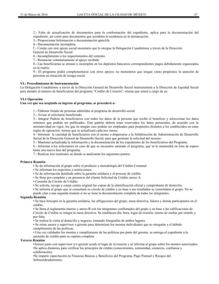 31 de Marzo de 2016 GACETA OFICIAL DE LA CIUDAD DE MÉXICO 47
2.- Falta de actualización de documentos para la conformación del expediente, aplica para la documentación del
expediente, así como para documentos que acrediten la residencia en la demarcación.
3.- Proporcionar Información o documentación apócrifa.
4.- Documentación incompleta.
5.- Contar con otro apoyo social monetario que le otorgue la Delegación Cuauhtémoc a través de la Dirección
General de Desarrollo Social.
6.- Incumplimiento a los requerimientos del contrato.
7.- Renunciar voluntariamente al apoyo recibido.
8.- Las beneficiarias se atrasan o incumplen en los depósitos bancarios correspondientes pagos debidamente organizados
en la matriz.
9.- El programa podrá complementarse con otros apoyos no monetarios que tengan como propósitos la atención de
personas en situación de rezago social.
VI.- Procedimientos de Instrumentación
La Delegación Cuauhtémoc a través de la Dirección General de Desarrollo Social instrumentará a la Dirección de Equidad Social
para atender al número de beneficiarias del programa “Crédito de Corazón”, misma que estará a cargo de su:
VI.1 Operación
Una vez que sea aceptado su ingreso al programa, se procederá a:
1.- Elaborar listado de personas admitidas al programa de desarrollo social.
2.- Avisar al solicitante beneficiado.
3.- Integrar Padrón de beneficiarios con todos los datos de la persona que recibe el beneficio y seleccionar los datos
mínimos que podrán ser publicados. Este padrón deberá tener reservados los datos personales, de acuerdo con la
normatividad en vigor, los que en ningún caso podrán ser empleados para propósitos distintos a los establecidos en estas
reglas de operación, mismo que se actualizará cada tres meses.
4.- Informar la cantidad de beneficiarios con el monto a dispersarse a la Subdirección de Administración de Desarrollo
Social de la Dirección General de Desarrollo Social, para que gestione la solicitud del recurso.
5.- Mantener actualizada la información y la documentación de los expedientes de los beneficiarios del Programa.
6.- Informar a los solicitantes en caso de que se encuentre saturado el programa, que se le mantendrá en lista de espera
hasta una nueva fase del programa.
7.- Realizar tres reuniones en donde se analizarán los siguientes puntos:
Primera Reunión
• Se da información al grupo sobre el producto y metodología del Crédito Comunal.
• Se informan los requisitos y restricciones.
• Se da información detallada sobre la garantía solidaria y el proceso de crédito.
• Se llena por completo y en presencia del cliente Solicitud de Crédito anexo A
• Consulta de Círculo de Crédito.
• Se solicita, recoge y coteja contra original las copias de la identificación oficial y comprobante de domicilio.
• Se informa al grupo que se consultará su círculo de crédito y en base a sus resultados se consolidará el grupo. No se
puede citar a una segunda reunión si no se tiene la documentación completa de todas las integrantes.
Segunda Reunión
• Se hace hincapié en la garantía solidaria, las obligaciones del grupo, mesa directiva, líderes y demás participantes en el
crédito.
• Se llena el reglamento interno y anexo B con los integrantes confirmados del grupo y en base a las calificaciones de
Círculo de Crédito se integra la mesa directiva. Se establecen día, hora, lugar de reunión, monto de multas por retardo y
por falta.
• Se realiza la visita al domicilio y negocio, tomando fotografías de ambos lugares.
• Se reúne asesor y supervisor o gerente para determinar los montos individuales que se otorgarán y el debido
cumplimiento de las políticas.
• Una vez validados los montos y cumplimiento de las políticas por parte del gerente, se entrega el expediente a la
asistente de crédito para su captura completa.
Tercera Reunión
•Asesor junto con supervisor y/o gerente acude al lugar de la reunión y se informa al grupo sobre los montos autorizados.
•Se aplica dinámica para verificar los principios de crédito (conocimiento, comunidad, comercio, confianza y
colaboración).
•Se imparte capacitación en Finanzas Básicas y Beneficios del Programa, Pago Puntual y Riesgos del
Sobreendeudamiento.
 