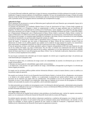 31 de Marzo de 2016 GACETA OFICIAL DE LA CIUDAD DE MÉXICO 49
La Comisión Mercantil establecida, podrá hacer el pago de intereses correspondientes de dichos préstamos de acuerdo al convenio
establecido. El pago de intereses aplicará a los beneficiarios cumplidos. En caso, de incumplimientos de pago, el fondo sólo podrá
financiar el tope de financiamiento de intereses calculado para cada caso. El tope de financiamiento es el resultante del interés total
sobre el préstamo inicial. No se pagarán intereses acumulados por incumplimiento de pago.
Aplicación de Pagos
Para la operación de este proyecto se creará un fideicomiso para la aplicación del costo financiero que corresponde al apoyo de la
Dirección de Desarrollo Económico.
Al momento del desembolso, los acreditados deberán firmar la Carta de Autorización de Cargo a Cuenta donde aceptarán de
conformidad participar en el Programa y donde se comprometerán a realizar sus pagos puntuales para ser beneficiario del
programa. En dicha carta se especificarán los nombres de los beneficiarios, monto otorgado y las condiciones del pago puntual.
Este mismo documento será revisado y firmado por el Representante del Acreditado (Presidenta del Grupo o Titular del Crédito),
por el Representante Delegacional y por el Representante de Banca Afirme; donde se autorizará a Banca Afirme a realizar los
cargos al Fideicomiso, los saldos de los clientes que, pagando puntualmente sus amortizaciones, serán beneficiarios del programa.
Para términos de los grupos, se consideran pagos puntuales los realizados a más tardar el día de vencimiento de la cuota estipulada
en la tabla de amortización y la cual forma parte integral del contrato de crédito.
Se llevará un estricto control de los clientes desde su desembolso hasta el momento en que el beneficiario cubra el capital y el
monto del seguro. Al momento que esto ocurra, el Representante de Banca Afirme del área comercial, enviará al área de
Operaciones un listado con los créditos grupales que cumplan con la condición de pago puntual de acuerdo a las características
antes mencionadas, acompañando la petición con copia de la autorización de cargo a cuenta debidamente firmada.
El área de operaciones, en base a este listado, procederá a aplicar el importe correspondiente al 60% del costo financiero de cada
uno de los créditos del listado, con cargo al Fideicomiso. Por otro lado, se realizará una condonación del monto de intereses
correspondiente a Banca Afirme (40%) por cada uno de los créditos, registrando a su vez estas operaciones en una cuenta contable
interna del banco para llevar el costo del programa para Banca Afirme. Una vez finalizada la aplicación, Operaciones confirmará
vía correo la correcta liquidación de los créditos.
En caso de que se presenten más solicitudes que el recurso asignado, los criterios que se seguirán para elegir a las personas que
serán beneficiadas por el programa serán:
1. Personas de alguna etnia, en condiciones de rezago social o de vulnerabilidad, de acuerdo a la información que se derive del
estudio socioeconómico.
2. Personas con mayor grado de vulnerabilidad, según estudio socioeconómico.
3. Si hubiera dos o más personas con igual condición de rezago, vulnerabilidad y discapacidad se privilegiará a la solicitud que
hubiera llegado previamente.
En ningún caso los servidores públicos podrán solicitar información diferente o actuar de manera distinta a como se establece en
las presentes reglas de operación.
De acuerdo con el artículo 38 de la Ley de Desarrollo Social del Distrito Federal y el artículo 60 de su Reglamento, este programa
y su trámite es de carácter gratuito y “público, no es patrocinado ni promovido por partido político alguno y sus recursos
provienen de los impuestos que pagan todos los contribuyentes. Está prohibido el uso de este programa con fines políticos,
electorales, de lucro y otros distintos a los establecidos. Quien haga uso indebido de los recursos de este programa en el Distrito
Federal, será sancionado de acuerdo a la Ley aplicable y ante la autoridad competente”.
Los datos personales que se recaben con este programa social y la información adicional generada y administrada serán protegidos
y se regirá por lo establecido en las Leyes de Transparencia y Acceso a la Información Pública del Distrito Federal y de Protección
de Datos Personales del Distrito Federal.
VI.2. Supervisión y Control.
Personal de la Dirección de Equidad Social realizará visitas periódicas a las beneficiarias para realizar los reportes convenientes,
quien a su vez comunicará a la Dirección General de Desarrollo Social sobre los avances del Programa.
Se emitirán reportes mensuales a fin de realizar evaluaciones cuantitativas y cualitativas del programa con el objeto de medir el
desarrollo e impacto del mismo; lo cual sentará la base para la evaluación interna anual. Posteriormente y de acuerdo a lo que
arrojen los resultados, se buscar mejorar la operación de éste, siendo la Unidad de Evaluación y Seguimiento adscrita a la
Subdirección de Administración de Desarrollo Social quien da seguimiento al proceso.
 