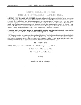 31 de Marzo de 2016 GACETA OFICIAL DE LA CIUDAD DE MÉXICO 5
SECRETARÍA DE DESARROLLO ECONÓMICO
FONDO PARA EL DESARROLLO SOCIAL DE LA CIUDAD DE MÉXICO.
SALOMÓN CHERTORIVSKI WOLDENBERG, Secretario de Desarrollo Económico del Distrito Federal, como cabeza
de sector al que está agrupado el Fondo para el Desarrollo Social de la Ciudad de México, con fundamento en los artículos
2º, 45 y 61 de la Ley Orgánica de la Administración Pública del Distrito Federal; 14 fracciones XXI y XXII de la Ley de
Transparencia y Acceso a la Información Pública del Distrito Federal; 33, 34, fracción II y 35 de la Ley de Desarrollo Social
para el Distrito Federal y los Lineamientos para la Evaluación Interna de los Programas Sociales; así como al Primer
Convenio Modificatorio al Contrato de Fideicomiso denominado “Fondo para el Desarrollo Social de la Ciudad de
México”, Cláusula Sexta, numerales 1, 2, 3, 4, 5, 6, 8, 9, 10 y 11; tengo a bien emitir el siguiente:
Aviso por el cual se da a conocer la dirección electrónica del padrón de Beneficiarios del Programa Financiamiento
del Fondo para el Desarrollo Social de la Ciudad de México Ejercicio Fiscal 2015
ÚNICO.-Se da a conocer que el padrón de Beneficiarios del Programa Financiamiento del Fondo para el Desarrollo Social
de la Ciudad de México Ejercicio Fiscal 2015 está disponible en la dirección electrónica:
http://fondeso.cdmx.gob.mx/doctos/PADRON%20DE%20BENEFICIARIOS%20DEL%20FONDO%20PARA%20EL%20
DESARROLLO%20SOCIAL%20DE%20LA%20CIUDAD%20DE%20MEXICO%202015.pdf
T R A N S I T O R I O
ÚNICO.- Publíquese en la Gaceta Oficial de la Ciudad de México, para su mayor difusión.
Ciudad de México, a 17 de marzo de 2016.
El Secretario de Desarrollo Económico
(Firma)
Salomón Chertorivski Woldenberg
 