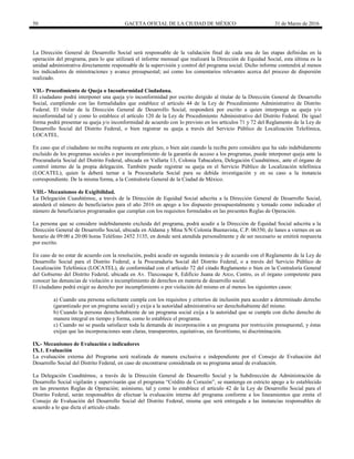 50 GACETA OFICIAL DE LA CIUDAD DE MÉXICO 31 de Marzo de 2016
La Dirección General de Desarrollo Social será responsable de la validación final de cada una de las etapas definidas en la
operación del programa, para lo que utilizará el informe mensual que realizará la Dirección de Equidad Social, esta última es la
unidad administrativa directamente responsable de la supervisión y control del programa social. Dicho informe contendrá al menos
los indicadores de ministraciones y avance presupuestal; así como los comentarios relevantes acerca del proceso de dispersión
realizado.
VII.- Procedimiento de Queja o Inconformidad Ciudadana.
El ciudadano podrá interponer una queja y/o inconformidad por escrito dirigido al titular de la Dirección General de Desarrollo
Social, cumpliendo con las formalidades que establece el artículo 44 de la Ley de Procedimiento Administrativo de Distrito
Federal. El titular de la Dirección General de Desarrollo Social, responderá por escrito a quien interponga su queja y/o
inconformidad tal y como lo establece el artículo 120 de la Ley de Procedimiento Administrativo del Distrito Federal. De igual
forma podrá presentar su queja y/o inconformidad de acuerdo con lo previsto en los artículos 71 y 72 del Reglamento de la Ley de
Desarrollo Social del Distrito Federal, o bien registrar su queja a través del Servicio Público de Localización Telefónica,
LOCATEL.
En caso que el ciudadano no reciba respuesta en este plazo, o bien aún cuando la reciba pero considere que ha sido indebidamente
excluido de los programas sociales o por incumplimiento de la garantía de acceso a los programas, puede interponer queja ante la
Procuraduría Social del Distrito Federal, ubicada en Vallarta 13, Colonia Tabacalera, Delegación Cuauhtémoc, ante el órgano de
control interno de la propia delegación. También puede registrar su queja en el Servicio Público de Localización telefónica
(LOCATEL), quien la deberá turnar a la Procuraduría Social para su debida investigación y en su caso a la instancia
correspondiente. De la misma forma, a la Contraloría General de la Ciudad de México.
VIII.- Mecanismos de Exigibilidad.
La Delegación Cuauhtémoc, a través de la Dirección de Equidad Social adscrita a la Dirección General de Desarrollo Social,
atenderá el número de beneficiarios para el año 2016 en apego a los dispuesto presupuestalmente y tomado como indicador el
número de beneficiarios programados que cumplan con los requisitos formulados en las presentes Reglas de Operación.
La persona que se considere indebidamente excluida del programa, podrá acudir a la Dirección de Equidad Social adscrita a la
Dirección General de Desarrollo Social, ubicada en Aldama y Mina S/N Colonia Buenavista, C.P. 06350, de lunes a viernes en un
horario de 09:00 a 20:00 horas Teléfono 2452 3135, en donde será atendida personalmente y de ser necesario se emitirá respuesta
por escrito.
En caso de no estar de acuerdo con la resolución, podrá acudir en segunda instancia y de acuerdo con el Reglamento de la Ley de
Desarrollo Social para el Distrito Federal, a la Procuraduría Social del Distrito Federal, o a través del Servicio Público de
Localización Telefónica (LOCATEL), de conformidad con el artículo 72 del citado Reglamento o bien en la Contraloría General
del Gobierno del Distrito Federal, ubicada en Av. Tlaxcoaque 8, Edificio Juana de Arco, Centro, es el órgano competente para
conocer las denuncias de violación e incumplimiento de derechos en materia de desarrollo social.
El ciudadano podrá exigir su derecho por incumplimiento o por violación del mismo en al menos los siguientes casos:
a) Cuando una persona solicitante cumpla con los requisitos y criterios de inclusión para acceder a determinado derecho
(garantizado por un programa social) y exija a la autoridad administrativa ser derechohabiente del mismo.
b) Cuando la persona derechohabiente de un programa social exija a la autoridad que se cumpla con dicho derecho de
manera integral en tiempo y forma, como lo establece el programa.
c) Cuando no se pueda satisfacer toda la demanda de incorporación a un programa por restricción presupuestal, y éstas
exijan que las incorporaciones sean claras, transparentes, equitativas, sin favoritismo, ni discriminación.
IX.- Mecanismos de Evaluación e indicadores
IX.1. Evaluación
La evaluación externa del Programa será realizada de manera exclusiva e independiente por el Consejo de Evaluación del
Desarrollo Social del Distrito Federal, en caso de encontrarse considerada en su programa anual de evaluación.
La Delegación Cuauhtémoc, a través de la Dirección General de Desarrollo Social y la Subdirección de Administración de
Desarrollo Social vigilarán y supervisarán que el programa “Crédito de Corazón”, se mantenga en estricto apego a lo establecido
en las presentes Reglas de Operación; asimismo, tal y como lo establece el artículo 42 de la Ley de Desarrollo Social para el
Distrito Federal, serán responsables de efectuar la evaluación interna del programa conforme a los lineamientos que emita el
Consejo de Evaluación del Desarrollo Social del Distrito Federal, misma que será entregada a las instancias responsables de
acuerdo a lo que dicta el artículo citado.
 