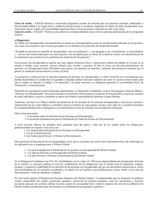 31 de Marzo de 2016 GACETA OFICIAL DE LA CIUDAD DE MÉXICO 53
Línea de acción. - 1.1.1.2.1 Reforzar y desarrollar programas sociales de atención para las personas excluidas, maltratadas o
discriminadas debido a su origen étnico, condición jurídica social o económica, migratoria de salud, de edad, discapacidad, sexo,
orientación sexual, estado civil, nacionalidad, apariencia física, forma de pensar o situación de calle, entre otras.
Línea de acción. - 1.1.1.2.3 Promover una cultura de corresponsabilidad social entre las personas participantes de los programas
sociales.
c) Diagnóstico
Al hablar de la discapacidad, conceptualmente se piensa en la discapacidad no como un acontecimiento afincado en las personas,
sino como una situación o una vivencia que padece un ser humano en un intervalo de tiempo determinado.
“Se habla de personas en situación de discapacidad, como un fenómeno (…) un agregado a sus circunstancias, en otras palabras
(…) de ser una sustantividad pasa a ser una situación, esto ya implica para la cultura de la salud un avance en la determinación de
los fenómenos que acontecen en la conformación anatómica de las personas.”
Una persona con discapacidad es aquella que tiene alguna limitación física o mental para realizar actividades en su casa, en la
escuela o trabajo, como caminar, vestirse, bañarse, leer, escribir o escuchar. Si bien es cierto, en este país generalmente, las
personas con discapacidad tienen dificultades para ejercer con plenitud sus derechos; sufriendo discriminación constante por el
género, la condición socioeconómica, la raza y la etnia.
La promoción y protección de los derechos humanos de personas con discapacidad y su plena inclusión en la sociedad para que
puedan desarrollarse en condiciones de igualdad y dignidad, deberá realizarse mediante una serie de acciones transversales para
que se respete su derecho al trabajo, a la educación, a la salud, asimismo, es obligación garantizar la accesibilidad física, de
información y comunicaciones.
Partiendo de la perspectiva teórica planteada anteriormente, la Delegación Cuauhtémoc a través del programa Atención Médica_
“Personas con Discapacidad” busca precisamente la correlación entre personas en situación de discapacidad y su proceso continuo
de salud individual y colectiva, mediante un apoyo que brinda la oportunidad de disminuir el gasto familiar.
Asimismo, con base en el Marco Jurídico de protección de los derechos de las personas discapacitadas a nivel local, nacional e
internacional, de los cuales México es miembro, busca la inclusión de estos grupos sociales como parte de y considera prioritaria
la corresponsabilidad entre la Delegación y los beneficiarios en aras de fomentar una sociedad más incluyente.
Marcos Internacionales:
1.-Convención sobre los Derechos de las Personas con Discapacidad.
2.-Convención Interamericana para la Eliminación de Todas las Formas de Discriminación
A nivel nacional, México ha diseñado leyes generales para dar pauta a cada uno de los estados sobre las obligaciones
gubernamentales al respecto. Estas leyes son:
1. Ley General para la Inclusión de las Personas con Discapacidad.
2. Ley de Asistencia Social.
3. Ley Federal para Prevenir y Eliminar la Discriminación.
Para garantizar la disminución de las desigualdades en las que se encuentra este sector estos instrumentos han sido aterrizados en
las siguientes leyes y programas para el Distrito Federal:
1. Ley para la Integración al Desarrollo de las personas con discapacidad del Distrito Federal
2. Ley para las Personas con Discapacidad del Distrito Federal
3. Ley para Prevenir y Eliminar la Discriminación del Distrito Federal
En la Delegación Cuauhtémoc hay 531, 831 mil habitantes, de los cuales 25, 390 tienen algún problema de discapacidad, derivado
de lo anterior, es necesario analizar el nivel de cumplimiento de las obligaciones que el Estado tiene de garantizar, respetar,
proteger y asegurar la exigibilidad de los derechos de las personas con discapacidad, que por sus particulares características, tienen
altas posibilidades de ser excluidas socialmente y al interior de sus familias, cuya manifestación se hace visible en los actos de
discriminación, violencia, abandono y maltrato.
Por esta razón, plantea el Programa de Derechos Humanos del Distrito Federal, “es indispensable que las instancias de gobierno
locales, responsables del respeto, promoción, garantía y protección de derechos humanos, creen los mecanismos y acciones
necesarias para que las personas adultas mayores: gocen de una igualdad real y efectiva respecto del resto de la población del
Distrito Federal; puedan participar activamente en la elaboración de programas y políticas.”
 