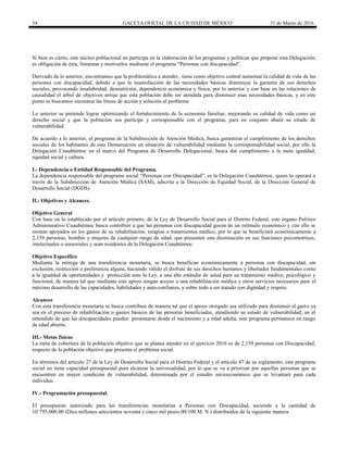 54 GACETA OFICIAL DE LA CIUDAD DE MÉXICO 31 de Marzo de 2016
Si bien es cierto, este núcleo poblacional no participa en la elaboración de los programas y políticas que propone esta Delegación;
es obligación de ésta, fomentar y motivarlos mediante el programa “Personas con discapacidad”.
Derivado de lo anterior, encontramos que la problemática a atender, tiene como objetivo central aumentar la calidad de vida de las
personas con discapacidad, debido a que la insatisfacción de las necesidades básicas disminuye la garantía de sus derechos
sociales, provocando insalubridad, desnutrición, dependencia económica y física; por lo anterior y con base en las relaciones de
causalidad el árbol de objetivos arroja que esta población debe ser atendida para disminuir esas necesidades básicas, y en este
punto se buscamos encontrar las líneas de acción y solución al problema.
Lo anterior se pretende lograr optimizando el fortalecimiento de la economía familiar, mejorando su calidad de vida como un
derecho social y que la población sea partícipe y corresponsable con el programa, para en conjunto abatir su estado de
vulnerabilidad.
De acuerdo a lo anterior, el programa de la Subdirección de Atención Médica, busca garantizar el cumplimiento de los derechos
sociales de los habitantes de esta Demarcación en situación de vulnerabilidad mediante la corresponsabilidad social, por ello la
Delegación Cuauhtémoc en el marco del Programa de Desarrollo Delegacional, busca dar cumplimiento a la meta igualdad,
equidad social y cultura.
I.- Dependencia o Entidad Responsable del Programa.
La dependencia responsable del programa social “Personas con Discapacidad”, es la Delegación Cuauhtémoc, quien lo operará a
través de la Subdirección de Atención Médica (SAM), adscrita a la Dirección de Equidad Social, de la Dirección General de
Desarrollo Social (DGDS).
II.- Objetivos y Alcances.
Objetivo General
Con base en lo establecido por el artículo primero, de la Ley de Desarrollo Social para el Distrito Federal, este órgano Político
Administrativo Cuauhtémoc busca contribuir a que las personas con discapacidad gocen de un estímulo económico y con ello se
sientan apoyados en los gastos de su rehabilitación, terapias o tratamientos médico, por lo que se beneficiará económicamente a
2,159 personas, hombre y mujeres de cualquier rango de edad, que presenten una disminución en sus funciones psicomotrices,
intelectuales o sensoriales y sean residentes de la Delegación Cuauhtémoc.
Objetivo Especifico
Mediante la entrega de una transferencia monetaria, se busca beneficiar económicamente a personas con discapacidad, sin
exclusión, restricción o preferencia alguna, haciendo válido el disfrute de sus derechos humanos y libertades fundamentales como
a la igualdad de oportunidades y protección ante la Ley, a una alto estándar de salud para un tratamiento médico, psicológico y
funcional, de manera tal que mediante este apoyo tengan acceso a una rehabilitación médica y otros servicios necesarios para el
máximo desarrollo de las capacidades, habilidades y auto-confianza, y sobre todo a ser tratado con dignidad y respeto.
Alcances
Con esta transferencia monetaria se busca contribuir de manera tal que el apoyo otorgado sea utilizado para disminuir el gasto ya
sea en el proceso de rehabilitación o gastos básicos de las personas beneficiadas, atendiendo su estado de vulnerabilidad; en el
entendido de que las discapacidades pueden presentarse desde el nacimiento y a edad adulta, este programa permanece en rango
de edad abierto.
III.- Metas físicas
La meta de cobertura de la población objetivo que se planea atender en el ejercicio 2016 es de 2,159 personas con Discapacidad,
respecto de la población objetivo que presenta el problema social.
En términos del artículo 27 de la Ley de Desarrollo Social para el Distrito Federal y el artículo 47 de su reglamento, este programa
social no tiene capacidad presupuestal para alcanzar la universalidad, por lo que se va a priorizar por aquellas personas que se
encuentren en mayor condición de vulnerabilidad, determinada por el estudio socioeconómico que se levantará para cada
individuo.
IV.- Programación presupuestal.
El presupuesto autorizado para las transferencias monetarias a Personas con Discapacidad, asciende a la cantidad de
10’795,000.00 (Diez millones setecientos noventa y cinco mil pesos 00/100 M. N.) distribuidos de la siguiente manera:
 