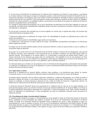 31 de Marzo de 2016 GACETA OFICIAL DE LA CIUDAD DE MÉXICO 57
8.- En caso de que el beneficiario (a) manifieste que él o algunos de los integrantes de la familia a la que pertenece y que habitan
en el mismo domicilio recibe apoyo de algún otro programa, quedará a criterio del Director(a) General de Desarrollo Social, la
inclusión del solicitante a este Programa, para lo que tomará en cuanta la demanda de solicitudes de ingreso al propio programa, la
situación particular del caso específico y que los programas sociales están enfocados a beneficiar al mayor número de ciudadanos
solicitantes de manera equitativa, con igualdad de género y priorizando las necesidades de los grupos en condiciones de pobreza,
exclusión, desigualdad social y discriminación.
10.- Entregar la tarjeta plástica personalizada, con la cual el beneficiario (a) podrá hacer uso del recurso asignado en el mes que
corresponda, esta tarjeta estará acompañada del comprobante donde consta que el solicitante ha concluido su trámite de admisión y
está registrado en el programa.
En caso de que se presenten más solicitudes que el recurso asignado, los criterios que se seguirán para elegir a las personas que
serán beneficiadas por el programa serán:
1. Personas de alguna etnia, en condiciones de rezago social o de vulnerabilidad, de acuerdo a la información que se derive del
estudio socioeconómico.
2. Personas con mayor grado de vulnerabilidad, según estudio socioeconómico.
3. Si hubiera dos o más personas con igual condición de rezago, vulnerabilidad y discapacidad se privilegiará a la solicitud que
hubiera llegado previamente.
En ningún caso los servidores públicos podrán solicitar información diferente o actuar de manera distinta a como se establece en
las presentes reglas de operación.
De acuerdo con el artículo 38 de la Ley de Desarrollo Social del Distrito Federal y el artículo 60 de su Reglamento, todo material
de difusión, convenios, cartas compromiso y otros instrumentos que se suscriban o formalicen con ellos deben llegar impresa la
siguiente leyenda: “Este programa es de carácter público, no es patrocinado ni promovido por partido político alguno y sus
recursos provienen de los impuestos que pagan todos los contribuyentes. Está prohibido el uso de este programa con fines
políticos, electorales, de lucro y otros distintos a los establecidos. Quien haga uso indebido de los recursos de este programa en el
Distrito Federal, será sancionado de acuerdo a la Ley aplicable y ante la autoridad competente”.
Los datos personales que se recaben con este programa social y la información adicional generada y administrada serán protegidos
y se regirá por lo establecido en las Leyes de Transparencia y Acceso a la Información Pública del Distrito Federal y de Protección
de Datos Personales del Distrito Federal.
VI.2. Supervisión y Control.
Personal de la Subdirección de Atención Médica, realizará visitas periódicas a los beneficiarios para realizar los reportes
convenientes, quien a su vez comunicará a la Dirección General de Desarrollo Social sobre los avances del Programa.
Se emitirán reportes mensuales a fin de realizar evaluaciones cuantitativas y cualitativas del programa, con el objeto de medir el
desarrollo e impacto del mismo; lo cual sentará la base para la evaluación interna anual. Posteriormente y de acuerdo a lo que
arrojen los resultados, se buscará mejorara la operación de éste, siendo la Unidad de Evaluación y Seguimiento adscrita a la
Subdirección de Administración de Desarrollo Social quienes darán seguimiento al proceso.
La Dirección General de Desarrollo Social será responsable de la validación final de cada una de las etapas definidas en la
operación del programa, para lo que utilizará el informe mensual que realizará la Subdirección de Atención Médica, ésta última es
la unidad administrativa directamente responsable de la supervisión y control del programa social. Dicho informe contendrá al
menos los indicadores de ministraciones y avance presupuestal; así como los comentarios relevantes acerca del proceso de
dispersión realizado.
VII.- Procedimiento de Queja o Inconformidad Ciudadana.
El ciudadano podrá interponer una queja y/o inconformidad por escrito dirigido al titular de la Dirección General de Desarrollo
Social, cumpliendo con las formalidades que establece el artículo 44 de la Ley de Procedimiento Administrativo de Distrito
Federal. El titular de la Dirección General de Desarrollo Social, responderá por escrito a quien interponga su queja y/o
inconformidad tal y como lo establece el artículo 120 de la Ley de Procedimiento Administrativo del Distrito Federal. De igual
forma podrá presentar su queja y/o inconformidad de conformidad con lo previsto en los artículos 71 y 72 del Reglamento de la
Ley de Desarrollo Social del Distrito Federal, o bien registrar su queja a través del Servicio Público de Localización Telefónica,
LOCATEL.
 