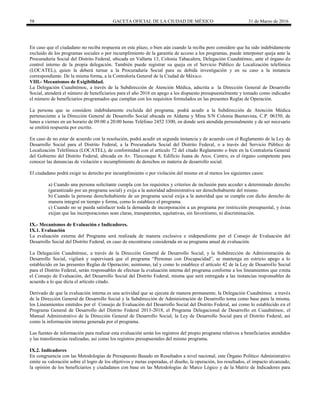 58 GACETA OFICIAL DE LA CIUDAD DE MÉXICO 31 de Marzo de 2016
En caso que el ciudadano no reciba respuesta en este plazo, o bien aún cuando la reciba pero considere que ha sido indebidamente
excluido de los programas sociales o por incumplimiento de la garantía de acceso a los programas, puede interponer queja ante la
Procuraduría Social del Distrito Federal, ubicada en Vallarta 13, Colonia Tabacalera, Delegación Cuauhtémoc, ante el órgano de
control interno de la propia delegación. También puede registrar su queja en el Servicio Público de Localización telefónica
(LOCATEL), quien la deberá turnar a la Procuraduría Social para su debida investigación y en su caso a la instancia
correspondiente. De la misma forma, a la Contraloría General de la Ciudad de México.
VIII.- Mecanismos de Exigibilidad.
La Delegación Cuauhtémoc, a través de la Subdirección de Atención Médica, adscrita a la Dirección General de Desarrollo
Social, atenderá el número de beneficiarios para el año 2016 en apego a los dispuesto presupuestalmente y tomado como indicador
el número de beneficiarios programados que cumplan con los requisitos formulados en las presentes Reglas de Operación.
La persona que se considere indebidamente excluida del programa, podrá acudir a la Subdirección de Atención Médica
perteneciente a la Dirección General de Desarrollo Social ubicada en Aldama y Mina S/N Colonia Buenavista, C.P. 06350, de
lunes a viernes en un horario de 09:00 a 20:00 horas Teléfono 2452 3300, en donde será atendida personalmente y de ser necesario
se emitirá respuesta por escrito.
En caso de no estar de acuerdo con la resolución, podrá acudir en segunda instancia y de acuerdo con el Reglamento de la Ley de
Desarrollo Social para el Distrito Federal, a la Procuraduría Social del Distrito Federal, o a través del Servicio Público de
Localización Telefónica (LOCATEL), de conformidad con el artículo 72 del citado Reglamento o bien en la Contraloría General
del Gobierno del Distrito Federal, ubicada en Av. Tlaxcoaque 8, Edificio Juana de Arco, Centro, es el órgano competente para
conocer las denuncias de violación e incumplimiento de derechos en materia de desarrollo social.
El ciudadano podrá exigir su derecho por incumplimiento o por violación del mismo en al menos los siguientes casos:
a) Cuando una persona solicitante cumpla con los requisitos y criterios de inclusión para acceder a determinado derecho
(garantizado por un programa social) y exija a la autoridad administrativa ser derechohabiente del mismo.
b) Cuando la persona derechohabiente de un programa social exija a la autoridad que se cumpla con dicho derecho de
manera integral en tiempo y forma, como lo establece el programa.
c) Cuando no se pueda satisfacer toda la demanda de incorporación a un programa por restricción presupuestal, y éstas
exijan que las incorporaciones sean claras, transparentes, equitativas, sin favoritismo, ni discriminación.
IX.- Mecanismos de Evaluación e Indicadores.
IX.1. Evaluación
La evaluación externa del Programa será realizada de manera exclusiva e independiente por el Consejo de Evaluación del
Desarrollo Social del Distrito Federal, en caso de encontrarse considerada en su programa anual de evaluación.
La Delegación Cuauhtémoc, a través de la Dirección General de Desarrollo Social, y la Subdirección de Administración de
Desarrollo Social, vigilará y supervisará que el programa “Personas con Discapacidad”, se mantenga en estricto apego a lo
establecido en las presentes Reglas de Operación; asimismo, tal y como lo establece el artículo 42 de la Ley de Desarrollo Social
para el Distrito Federal, serán responsables de efectuar la evaluación interna del programa conforme a los lineamientos que emita
el Consejo de Evaluación, del Desarrollo Social del Distrito Federal, misma que será entregada a las instancias responsables de
acuerdo a lo que dicta el artículo citado.
Derivado de que la evaluación interna es una actividad que se ejecuta de manera permanente, la Delegación Cuauhtémoc a través
de la Dirección General de Desarrollo Social y la Subdirección de Administración de Desarrollo toma como base para la misma,
los Lineamientos emitidos por el Consejo de Evaluación del Desarrollo Social del Distrito Federal, así como lo establecido en el
Programa General de Desarrollo del Distrito Federal 2013-2018, el Programa Delegacional de Desarrollo en Cuauhtémoc, el
Manual Administrativo de la Dirección General de Desarrollo Social, la Ley de Desarrollo Social para el Distrito Federal, así
como la información interna generada por el programa.
Las fuentes de información para realizar esta evaluación serán los registros del propio programa relativos a beneficiarios atendidos
y las transferencias realizadas, así como los registros presupuestales del mismo programa.
IX.2. Indicadores
En congruencia con las Metodologías de Presupuesto Basado en Resultados a nivel nacional, este Órgano Político Administrativo
emite su valoración sobre el logro de los objetivos y metas esperadas, el diseño, la operación, los resultados, el impacto alcanzado,
la opinión de los beneficiarios y ciudadanos con base en las Metodologías de Marco Lógico y de la Matriz de Indicadores para
 