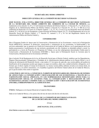 6 GACETA OFICIAL DE LA CIUDAD DE MÉXICO 31 de Marzo de 2016
SECRETARÍA DEL MEDIO AMBIENTE
DIRECCIÓN GENERAL DE LA COMISIÓN DE RECURSOS NATURALES
JOSÉ MANUEL ÁVILA CETINA, DIRECTOR GENERAL DE LA COMISIÓN DE RECURSOS NATURALES
DE LA SECRETARÍA DEL MEDIO AMBIENTE DEL GOBIERNO DE LA CIUDAD DE MÉXICO, con
fundamento en los artículos 12, 87 y 115 del Estatuto de Gobierno del Distrito Federal; 2, 15 fracción IV, 17 y 26 de la Ley
Orgánica de la Administración Pública del Distrito Federal; 6 fracción II, 9 fracción IV, 18, 25 y 71 BIS de la Ley
Ambiental de Protección a la Tierra en el Distrito Federal; 1, 32, 33, 34 y 35 de la Ley de Desarrollo Social del Distrito
Federal; 97 y 102 de la Ley de Presupuesto y Gasto Eficiente del Distrito Federal; 56, 57 y 58 del Reglamento de la Ley de
Desarrollo Social del Distrito Federal; y 7° fracción IV, numeral 5, 37 y 56 Ter del Reglamento Interior de la
Administración Pública del Distrito Federal, y
CONSIDERANDO
Que el Programa Fondos de Apoyo para la Conservación y Restauración de los Ecosistemas a través de la Participación
Social (PROFACE), promueve la protección, conservación y restauración de los ecosistemas, la biodiversidad y los
servicios ambientales, que se generan en el Suelo de Conservación de la Ciudad de México, con la participación activa de
dueños posesionarios o usufructuarios de este territorio, permitiendo con ello, fortalecer su identidad cultural y social. La
participación es a través de Proyectos y/o Programas de Trabajo, en sus dos subprogramas denominados Fondos para la
Conservación y Restauración de Ecosistemas (FOCORE) y Apoyo para la Participación Social en Acciones para la
Conservación y Restauración de los Ecosistemas (APASO).
Que el artículo 58 del Reglamento de la Ley de Desarrollo Social para el Distrito Federal, establece que las Dependencias,
Órganos Desconcentrados, Delegaciones y Entidades de la Administración deberán publicar en la Gaceta Oficial y en el
Sistema de información del Desarrollo Social, a más tardar el 31 de marzo de cada año, una versión pública del padrón de
beneficiarios de los programas sociales que tengan a su cargo con nombres, edad, sexo, unidad territorial y delegación, en el
formato que al efecto expida el Consejo de Evaluación. La misma versión pública deberán enviarla en la misma fecha, de
manera impresa y en archivo electrónico, a la Asamblea Legislativa del Distrito Federal (ahora de la Ciudad de México),
por lo que he tenido a bien emitir el siguiente:
AVISO POR EL QUE SE DA A CONOCER EL PADRÓN DE BENEFICIARIOS DEL PROGRAMA DE FONDOS
DE APOYO PARA LA CONSERVACIÓN Y RESTAURACIÓN DE LOS ECOSISTEMAS, A TRAVÉS DE LA
PARTICIPACIÓN SOCIAL (PROFACE), EN LOS SUBPROGRAMAS DENOMINADOS APOYO PARA LA
PARTICIPACIÓN SOCIAL EN ACCIONES PARA LA CONSERVACIÓN Y RESTAURACIÓN DE LOS
ECOSISTEMAS (APASO) Y FONDOS PARA LA CONSERVACIÓN Y RESTAURACIÓN DE ECOSISTEMAS
(FOCORE), CORRESPONDIENTE AL EJERCICIO 2015.
TRANSITORIO
ÚNICO. Publíquese en la Gaceta Oficial de la Ciudad de México.
Dado en la Ciudad de México, a los quince días del mes de marzo del año dos mil dieciséis.
DIRECTOR GENERAL DE LA COMISIÓN DE RECURSOS NATURALES
DE LA SECRETARÍA DEL MEDIO AMBIENTE
(Firma)
JOSÉ MANUEL ÁVILA CETINA
(Este Padrón se anexa en archivo digital)
 