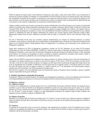 31 de Marzo de 2016 GACETA OFICIAL DE LA CIUDAD DE MÉXICO 61
Definir la jefatura de hogar tiende a tener diferentes divergencias, pero todas y cada una de ellas refiere a una en particular la
ausencia de la pareja conyugal; sin embargo, no necesariamente ser Jefa de Familia se basa en la ausencia de éste, cabe mencionar
que actualmente la mayoría de las mujeres se encuentran en ese estatus por decisión propia o por la causante de adquirir el roll
para solventar no solo los gastos del hogar, sino la educación de sus hijos y en algunos casos la manutención de algún familiar que
se encuentra en una situación compleja para ser una persona económicamente activa.
Algunos estudios registran que al menos una parte de las mujeres identificadas como Jefas de hogar no son el único ni el principal
sostén de su familia, pues reciben importantes transferencias de sus maridos o hermanos (Bruce; Judith, Cynthia B. Lloyd & Ann
Leonard (1995). Págs. 26 y 27). En consecuencia, dentro del conjunto de hogares dirigidos por mujeres, sólo algunos están en
desventaja desde la perspectiva económica y social, con la posibilidad de transmitir la pobreza de una generación a otra; en dicho
contexto se identifican tres tipos de hogares encabezados por mujeres que revisten especial interés (Naciones Unidas (1990).
Manual para elaborar bases de datos estadísticos nacionales sobre la mujer y el desarrollo. Nueva York. Naciones Unidas. Pág.
12.)
Por ello el Desarrollo Social tiene que considerar aspectos fundamentales que integren los derechos humanos en materia
económica, social, política y cultural, para que se puedan abatir las desigualdades que se acentúan por la deficiente distribución del
ingreso en la Ciudad de México, donde podemos ubicar la marginación y la exclusión, que se presentan en las colonias de la
Delegación Cuauhtémoc.
Según datos estadísticos de 2010, la Delegación Cuauhtémoc contaba con 531´831 habitantes, de los cuales 65´534 estaban
encabezados por Jefas de Familia (SEDESOL, CONEVAL, Informe Anual Sobre la Situación de Pobreza y Rezago Social) la
Delegación Cuauhtémoc, toma como base de referencia el Programa de Derechos Humanos del Distrito Federal, y como autoridad
local fortalece sus acciones con programas de apoyos económicos mediante transferencias monetarias, para mejorar, desde el
ámbito de su competencia la calidad de vida con un enfoque de derecho universal.
Según cifras del INEGI la mayoría de los hogares tiene ingresos menores a 6 salarios mínimos, pero es más alto el porcentaje de
los hogares con jefatura femenina que se ubican en este nivel de ingreso (76.4% frente a 70.2% de los hogares con jefe varón).
Aún más, en dos de los cuatro estratos de ingreso, los hogares con jefe mujer tienen un promedio de ingreso por hogar menor que
el de los encabezados por un hombre: la diferencia va de 416 pesos más en el segundo estrato a 2 814 pesos menos en el cuarto.
De cada 100 hogares con jefa con ingresos menores a 3 salarios mínimos, en 71 los perceptores son exclusivamente mujeres,
mientras que en 6 son hombres y en 24 hay perceptores de ambos sexos.
Derivado de lo anterior es de vital importancia que esta Demarcación retome el Programa Social orientados a apoyar a aquéllas
mujeres responsables de los gastos del hogar.
I.- Entidad o dependencia responsable del programa.
El programa “Primero las Jefas de Familia” será operado por la Delegación Cuauhtémoc, a través de la Subdirección de Inclusión
y Corresponsabilidad Social adscrita a la Dirección de Equidad Social de la Dirección General de Desarrollo Social.
II. Objetivos y alcances.
II.1. Objetivo General.
Con base en lo establecido por el artículo primero de la Ley de Desarrollo Social para el Distrito Federal, este programa busca
contribuir a que las Jefas de Familia de la Delegación Cuauhtémoc cuenten con una ayuda social que les apoye en su ingreso
familiar; por lo que se beneficiará económicamente a 530 mujeres residentes de la Delegación Cuauhtémoc, cuya edad oscile entre
los 18 y 58 años 11 meses de edad y tengan a su cargo dependientes económicos de cualquier rango de edad, mediante este
programa se busca contribuir a mejorar su calidad de vida.
II.2 Objetivo Específico.
Beneficiar a las mujeres Jefas de Familia que tengan entre 18 y 58 años 11 meses de edad, con el objeto de mejorar la calidad de
vida de su familia, haciendo del reconocimiento sus derechos sociales a fin de que sea un estímulo más para lograr una vida libre e
independiente.
II.3 Alcances.
La garantía de la protección social es uno de los elementos más importantes de la política social en Cuauhtémoc por lo tanto,
siendo éste un programa de transferencia se pretende otorgar a las mujeres Jefas de Familia un apoyo económico para mejorar la
calidad de vida de las beneficiadas y su familia.
 