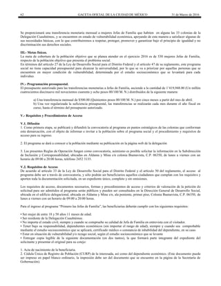 62 GACETA OFICIAL DE LA CIUDAD DE MÉXICO 31 de Marzo de 2016
Se proporcionará una transferencia monetaria mensual a mujeres Jefas de Familia que habiten en alguna las 33 colonias de la
Delegación Cuauhtémoc, y se encuentren en estado de vulnerabilidad económica, apoyando de esta manera a satisfacer algunas de
sus necesidades básicas, con lo que contribuiremos a respetar, proteger, promover y garantizar bajo el principio de igualdad y no
discriminación sus derechos sociales.
III.- Metas físicas.
La meta de cobertura de la población objetivo que se planea atender en el ejercicio 2016 es de 530 mujeres Jefas de Familia,
respecto de la población objetivo que presenta el problema social.
En términos del artículo 27 de la Ley de Desarrollo Social para el Distrito Federal y el artículo 47 de su reglamento, este programa
social no tiene capacidad presupuestal para alcanzar la universalidad, por lo que se va a priorizar por aquellas personas que se
encuentren en mayor condición de vulnerabilidad, determinada por el estudio socioeconómico que se levantará para cada
individuo.
IV.- Programación presupuestal.
El presupuesto autorizado para las transferencias monetarias a Jefas de Familia, asciende a la cantidad de 1’419,948.00 (Un millón
cuatrocientos diecinueve mil novecientos cuarenta y ocho pesos 00/100 M. N.) distribuidos de la siguiente manera:
a) Una transferencia mensual de $500.00 (Quinientos pesos 00/100 M. N.) por cinco meses a partir del mes de abril.
b) Una vez regularizada la suficiencia presupuestal, las transferencias se realizarán cada mes durante el año fiscal en
curso, hasta el término del presupuesto autorizado.
V.- Requisitos y Procedimientos de Acceso
V.1. Difusión
1. Como primera etapa, se publicará y difundirá la convocatoria al programa en puntos estratégicos de las colonias que conforman
esta demarcación, con el objeto de informar e invitar a la población sobre el programa social y el procedimiento y requisitos de
acceso para su ingreso.
2. El programa se dará a conocer a la población mediante su publicación en la página web de la delegación
3. Las presentes Reglas de Operación fungen como convocatoria, asimismo es posible solicitar la información en la Subdirección
de Inclusión y Corresponsabilidad, ubicadas en Aldama y Mina s/n colonia Buenavista, C.P. 06350, de lunes a viernes con un
horario de 09:00 a 20:00 horas, teléfono 2452 3135.
V.2. Requisitos de Acceso
De acuerdo al artículo 33 de la Ley de Desarrollo Social para el Distrito Federal y el artículo 50 del reglamento, el acceso al
programa debe ser a través de convocatoria, y sólo podrán ser beneficiarios aquellos ciudadanos que cumplan con los requisitos y
aporten toda la documentación solicitada, en un expediente único, completo y sin omisiones.
Los requisitos de acceso, documentos necesarios, formas y procedimientos de acceso y criterios de valoración de la petición de
solicitud para ser admitidos al programa serán públicos y pueden ser consultados en la Dirección General de Desarrollo Social,
ubicada en el edificio delegacional, ubicada en Aldama y Mina s/n, ala poniente, primer piso, Colonia Buenavista, C.P. 06350, de
lunes a viernes con un horario de 09:00 a 20:00 horas.
Para el ingreso al programa “Primero las Jefas de Familia”, las beneficiarias deberán cumplir con los siguientes requisitos:
• Ser mujer de entre 18 y 58 años 11 meses de edad.
• Ser residente de la Delegación Cuauhtémoc.
• No importa el estado civil, siempre y cuando se compruebe su calidad de Jefa de Familia en entrevista con el visitador.
• Tener bajo su responsabilidad, dependientes económicos (sin importar el rango de edad), siempre y cuando sea comprobable
mediante el estudio socioeconómico que se aplicará, certificado médico o constancia de inhabilidad del dependiente, en su caso.
• Estar en situación de vulnerabilidad y/o rezago social, según el estudio socioeconómico que se levante
• Entregar copia legible de la siguiente documentación (en dos tantos), la que formará parte integrante del expediente del
solicitante y presentar el original para su cotejo:
1. Acta de nacimiento de la beneficiaria.
2. Cédula Única de Registro de Población (CURP) de la interesada, así como del dependiente económico. (Este documento puede
ser impreso en papel blanco ordinario, la impresión debe ser del documento que se encuentre en la página de la Secretaría de
Gobernación).
 