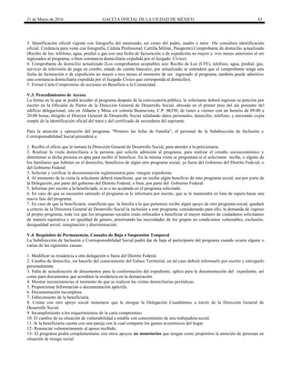31 de Marzo de 2016 GACETA OFICIAL DE LA CIUDAD DE MÉXICO 63
3. Identificación oficial vigente con fotografía del interesado, así como del padre, madre o tutor (Se considera identificación
oficial: Credencia para votar con fotografía, Cédula Profesional, Cartilla Militar, Pasaporte).Comprobante de domicilio actualizado
(Recibo de luz, teléfono, agua, predial o gas con una fecha de facturación o de expedición no mayor a tres meses anteriores al ser
ingresados al programa, o bien constancia domiciliaria expedida por el Juzgado Cívico).
4. Comprobante de domicilio actualizado (Los comprobantes aceptables son: Recibo de Luz (CFE), teléfono, agua, predial, gas,
servicio de televisión de paga en combo, estado de cuenta bancario, por actualizado se entenderá que el comprobante tenga una
fecha de facturación o de expedición no mayor a tres meses al momento de ser ingresado al programa, también puede admitirse
una constancia domiciliaria expedida por el Juzgado Cívico que corresponda al domicilio).
5. Firmar Carta Compromiso de acciones en Beneficio a la Comunidad.
V.3. Procedimientos de Acceso
La forma en la que se podrá acceder al programa después de la convocatoria pública, la solicitante deberá ingresar su petición por
escrito en la Oficialía de Partes de la Dirección General de Desarrollo Social, ubicada en el primer piso del ala poniente del
edificio delegacional, sito en Aldama y Mina s/n colonia Buenavista, C.P. 06350, de lunes a viernes con un horario de 09:00 a
20:00 horas; dirigido al Director General de Desarrollo Social señalando datos personales, domicilio, teléfono, y anexando copia
simple de la identificación oficial del tutor y del certificado de secundaria del aspirante.
Para la atención y operación del programa “Primero las Jefas de Familia”, el personal de la Subdirección de Inclusión y
Corresponsabilidad Social procederá a:
1. Recibir el oficio que le turnará la Dirección General de Desarrollo Social, para atender a la peticionaria.
2. Realizar la visita domiciliaria a la persona que solicita admisión al programa, para realizar el estudio socioeconómico y
determinar si dicha persona es apta para recibir el beneficio. En la misma visita se preguntará si el solicitante recibe, o alguno de
los familiares que habitan en el domicilio, beneficios de algún otro programa social, ya fuera del Gobierno del Distrito Federal, o
del Gobierno Federal.
3. Solicitar y verificar la documentación reglamentaria para integrar expediente.
4. Al momento de la visita la solicitante deberá manifestar, que no recibe algún beneficio de otro programa social, sea por parte de
la Delegación, por parte del gobierno del Distrito Federal, o bien, por parte del Gobierno Federal.
5. Informar por escrito a la beneficiada, si es o no aceptada en el programa solicitado.
6. En caso de que se encuentre saturado el programa se le informara por escrito, que se le mantendrá en lista de espera hasta una
nueva fase del programa.
7. En caso de que la beneficiaria manifieste que la familia a la que pertenece recibe algún apoyo de otro programa social, quedará
a criterio de la Directora General de Desarrollo Social la inclusión a este programa, considerando para ello, la demanda de ingreso
al propio programa, toda vez que los programas sociales están enfocados a beneficiar al mayor número de ciudadanos solicitantes
de manera equitativa y en igualdad de género, priorizando las necesidades de los grupos en condiciones vulnerables, exclusión,
desigualdad social, marginación y discriminación.
V.4. Requisitos de Permanencia, Causales de Baja o Suspensión Temporal
La Subdirección de Inclusión y Corresponsabilidad Social podrá dar de baja al participante del programa cuando ocurra alguna o
varias de las siguientes causas:
1. Modificar su residencia a otra delegación o fuera del Distrito Federal.
2. Cambio de domicilio, sin hacerlo del conocimiento del Enlace Territorial, en tal caso deberá informarlo por escrito y entregarlo
personalmente.
3. Falta de actualización de documentos para la conformación del expediente, aplica para la documentación del expediente, así
como para documentos que acrediten la residencia en la demarcación.
4. Mostrar inconsistencias al momento de que se realicen las visitas domiciliarias periódicas.
5. Proporcionar Información o documentación apócrifa.
6. Documentación incompleta.
7. Fallecimiento de la beneficiaria.
8. Contar con otro apoyo social monetario que le otorgue la Delegación Cuauhtémoc a través de la Dirección General de
Desarrollo Social.
9. Incumplimiento a los requerimientos de la carta compromiso.
10. El cambio de su situación de vulnerabilidad a estable con conocimiento de una trabajadora social.
11. Si la beneficiaria cuenta con una pareja con la cual comparte los gastos económicos del hogar.
12- Renunciar voluntariamente al apoyo recibido.
13- El programa podrá complementarse con otros apoyos no monetarios que tengan como propósitos la atención de personas en
situación de rezago social.
 